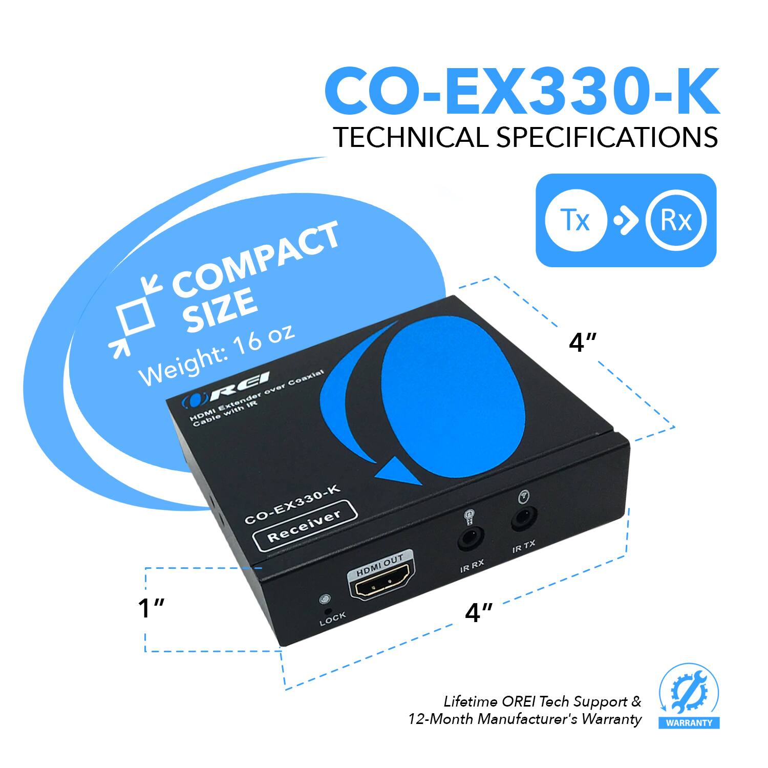 CO-EX330-K TECHNICAL SPECIFICATIONS COMPACT SIZE Weight: 16 oz CO-EX330-K Receiver REI v Coasiet Extender with 1P Cable Tx 4" Rx 4" 1" LOCK OUT HDMI I RX TX Lifetime OREI Tech Support & 12-Month Manufacturer's Warranty WARRANTY