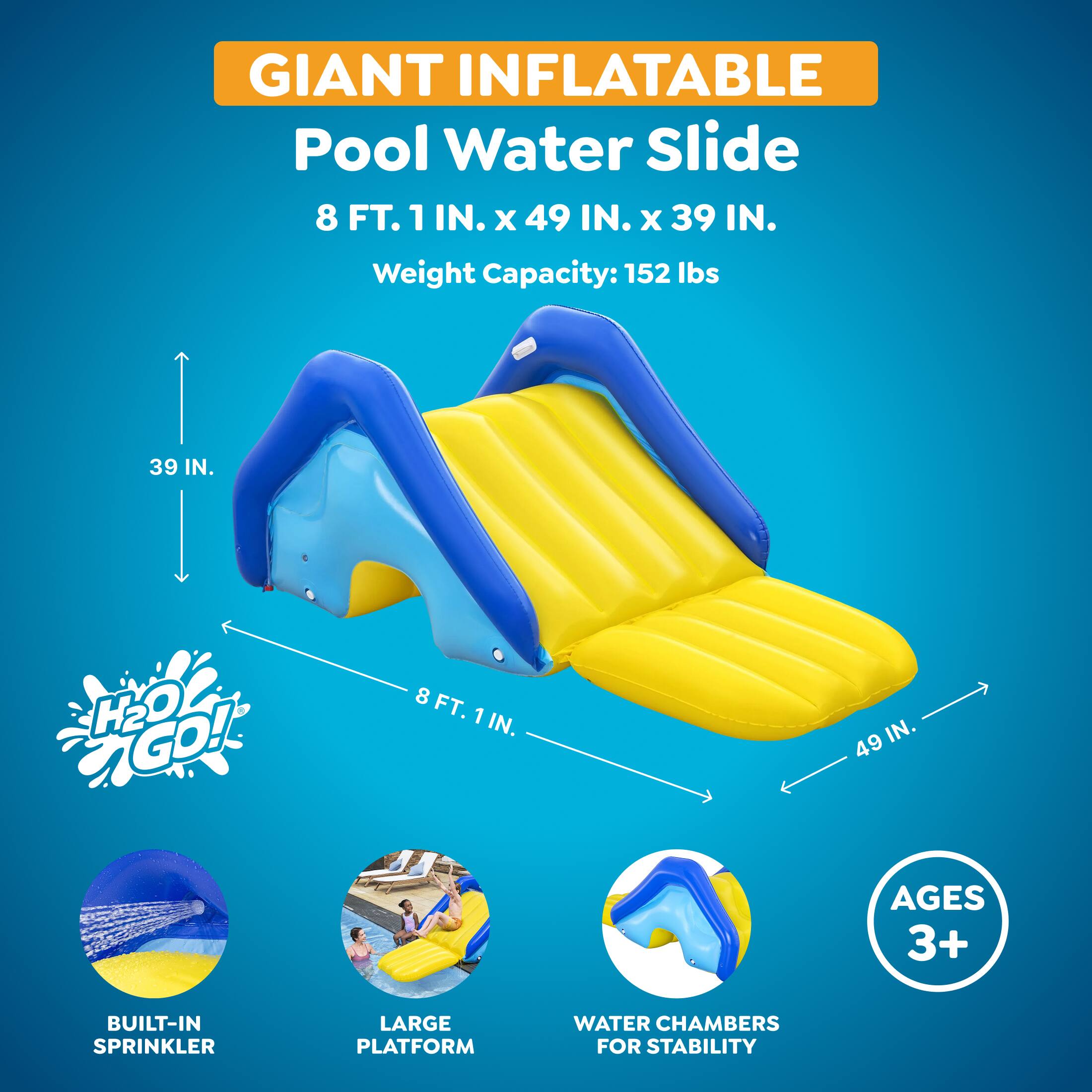 GIANT INFLATABLE Pool Water Slide  
8 FT. 1 IN. x 49 IN. x 39 IN.  
Weight Capacity: 152 lbs  
H2O GO!  
AGES 3+  
BUILT-IN SPRINKLER  
LARGE PLATFORM  
WATER CHAMBERS FOR STABILITY
