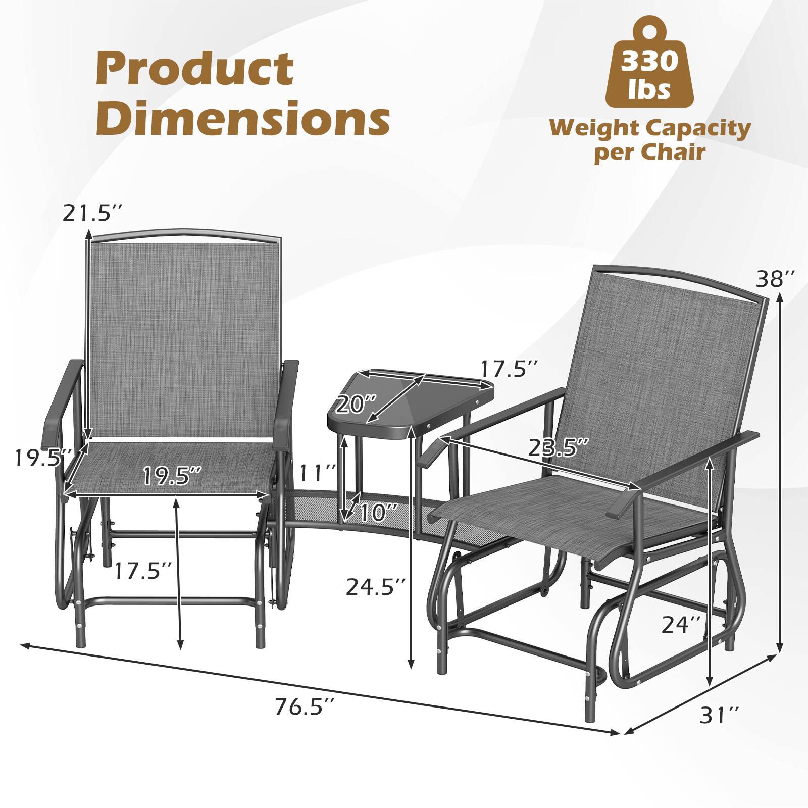 Product Dimensions  
330 lbs Weight Capacity per Chair  
21.5"  
38"  
20"  
17.5"  
19.5"  
11"  
10"  
23.5"  
17.5"  
24.5"  
24"  
76.5"  
31"
