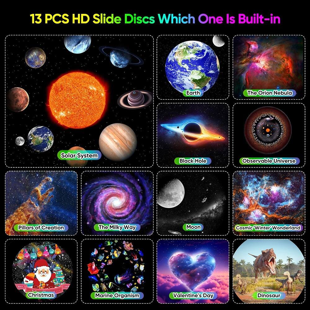 13 PCS HD Slide Discs  
Which One Is Built-in

- Solar System
- Earth
- The Orion Nebula
- Black Hole
- Observable Universe
- Pillars of Creation
- The Milky Way
- Moon
- Cosmic "Winter Wonderland"
- Christmas
- Marine Organism
- Valentine's Day
- Dinosaur