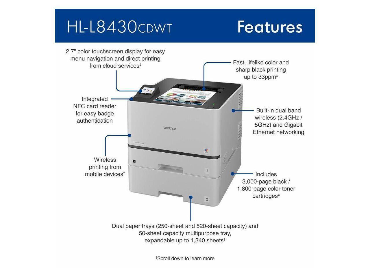 HL-L8430CDWT Features

- 2.7" color touchscreen display for easy menu navigation and direct printing from cloud services*
- Fast, lifelike color and sharp black printing up to 33ppm+
- Integrated NFC card reader for easy badge authentication
- Built-in dual band wireless (2.4GHz / 5GHz) and Gigabit Ethernet networking
- Wireless printing from mobile devices+
- Includes 3,000-page black / 1,800-page color toner cartridges+
- Dual paper trays (250-sheet and 520-sheet capacity) and 50-sheet capacity multipurpose tray, expandable up to 1,340 sheets+

*Scroll down to learn more
