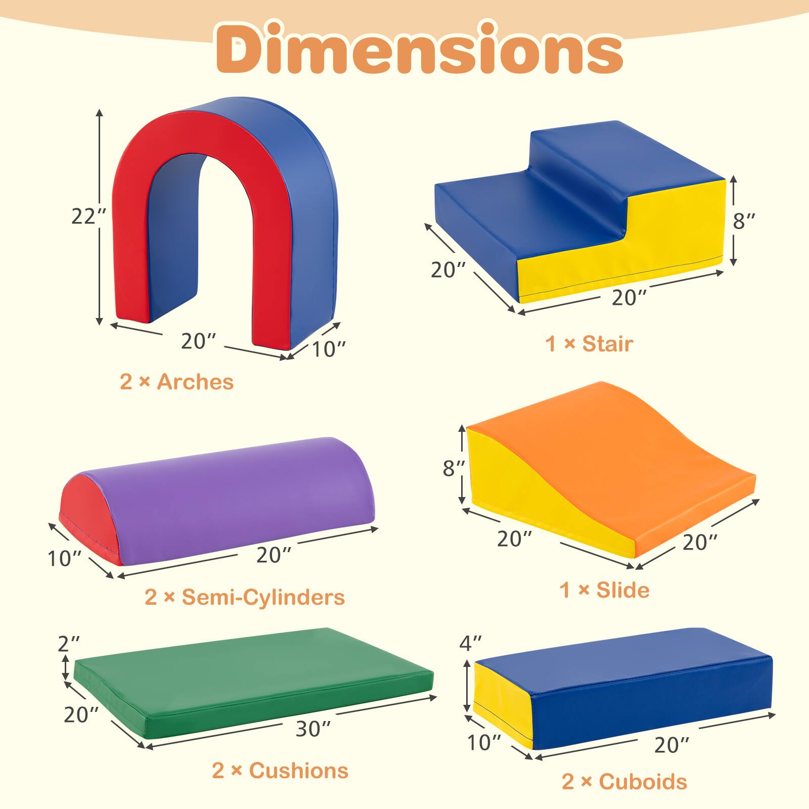 Dimensions  
22" 8" 20" 20" 20"  
2 x Arches 10" 1 x Stair 8" 10" 20"  
2 x Semi-Cylinders 20" 1 x Slide 20" 2" 1 4" 20" 30"  
2 x Cushions 10" 20" 2 x Cuboids