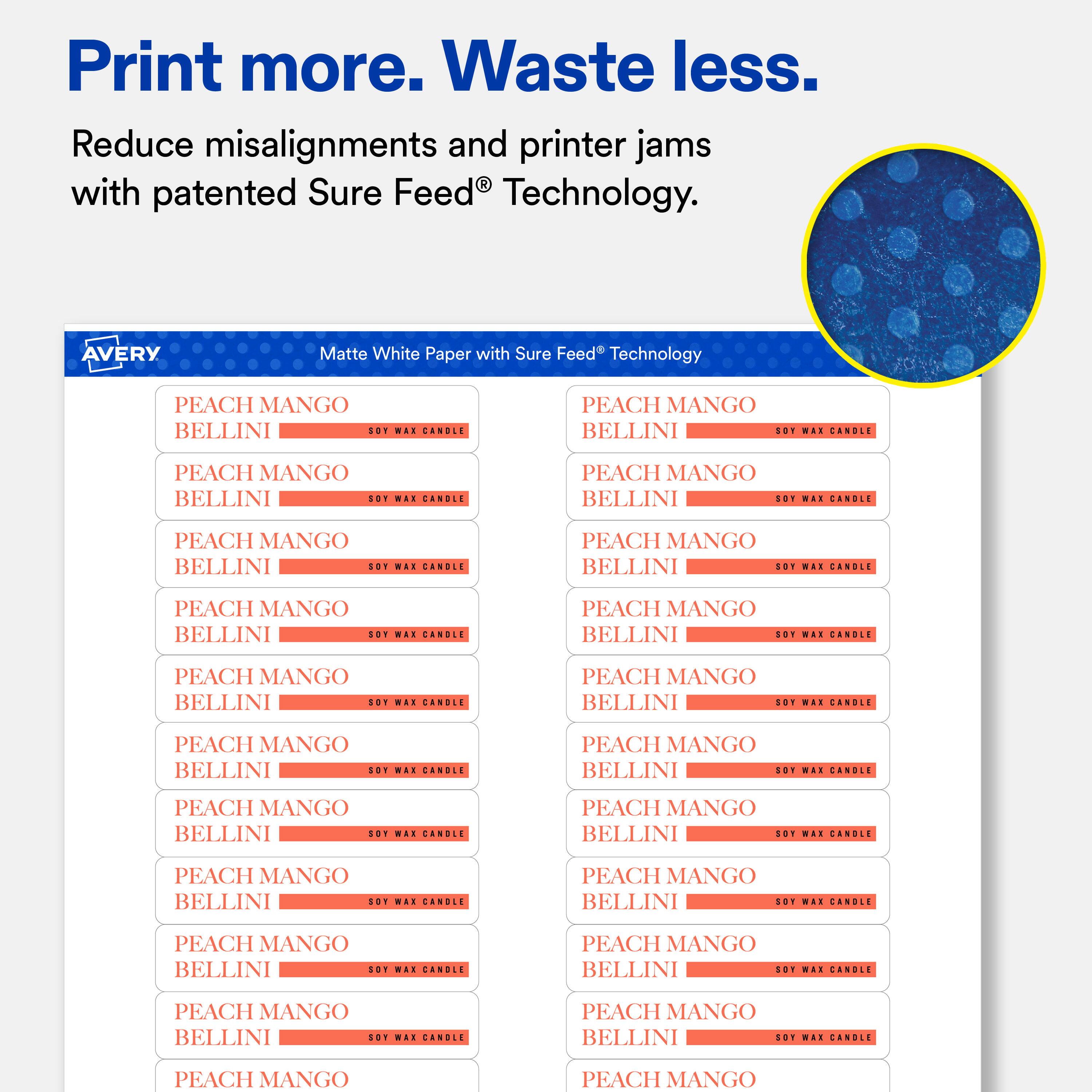 Print more. Waste less.  
Reduce misalignments and printer jams with patented Sure Feed® Technology.  

AVERY  
Matte White Paper with Sure Feed® Technology  

PEACH MANGO BELLINI SOY WAX CANDLE  
PEACH MANGO BELLINI SOY WAX CANDLE  
PEACH MANGO BELLINI SOY WAX CANDLE  
PEACH MANGO BELLINI SOY WAX CANDLE  
PEACH MANGO BELLINI SOY WAX CANDLE  
PEACH MANGO BELLINI SOY WAX CANDLE  
PEACH MANGO BELLINI SOY WAX CANDLE  
PEACH MANGO BELLINI SOY WAX CANDLE  
PEACH MANGO BELLINI SOY WAX CANDLE  
PEACH MANGO BELLINI SOY WAX CANDLE  
PEACH MANGO BELLINI SOY WAX CANDLE  
PEACH MANGO BELLINI SOY WAX CANDLE  
PEACH MANGO BELLINI SOY WAX CANDLE  
PEACH MANGO BELLINI SOY WAX CANDLE  
PEACH MANGO BELLINI SOY WAX CANDLE  
PEACH MANGO BELLINI SOY WAX