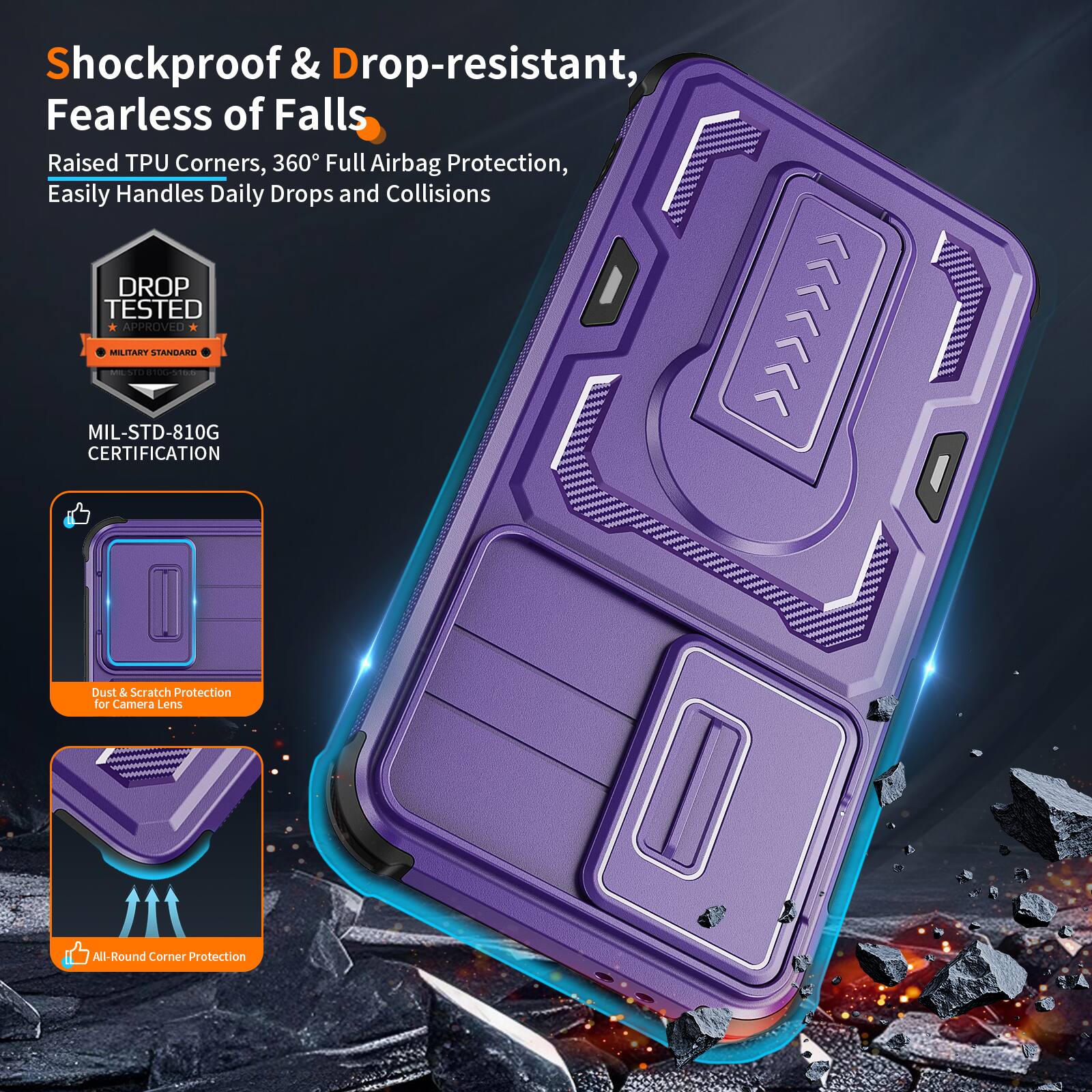 Shockproof & Drop-resistant, Fearless of Falls  
Raised TPU Corners, 360° Full Airbag Protection, Easily Handles Daily Drops and Collisions  
DROP TESTED APPROVED MILITARY STANDARD - MIL-STD-810G CERTIFICATION  
Dust & Scratch Protection for Camera Lens  
All-Round Corner Protection