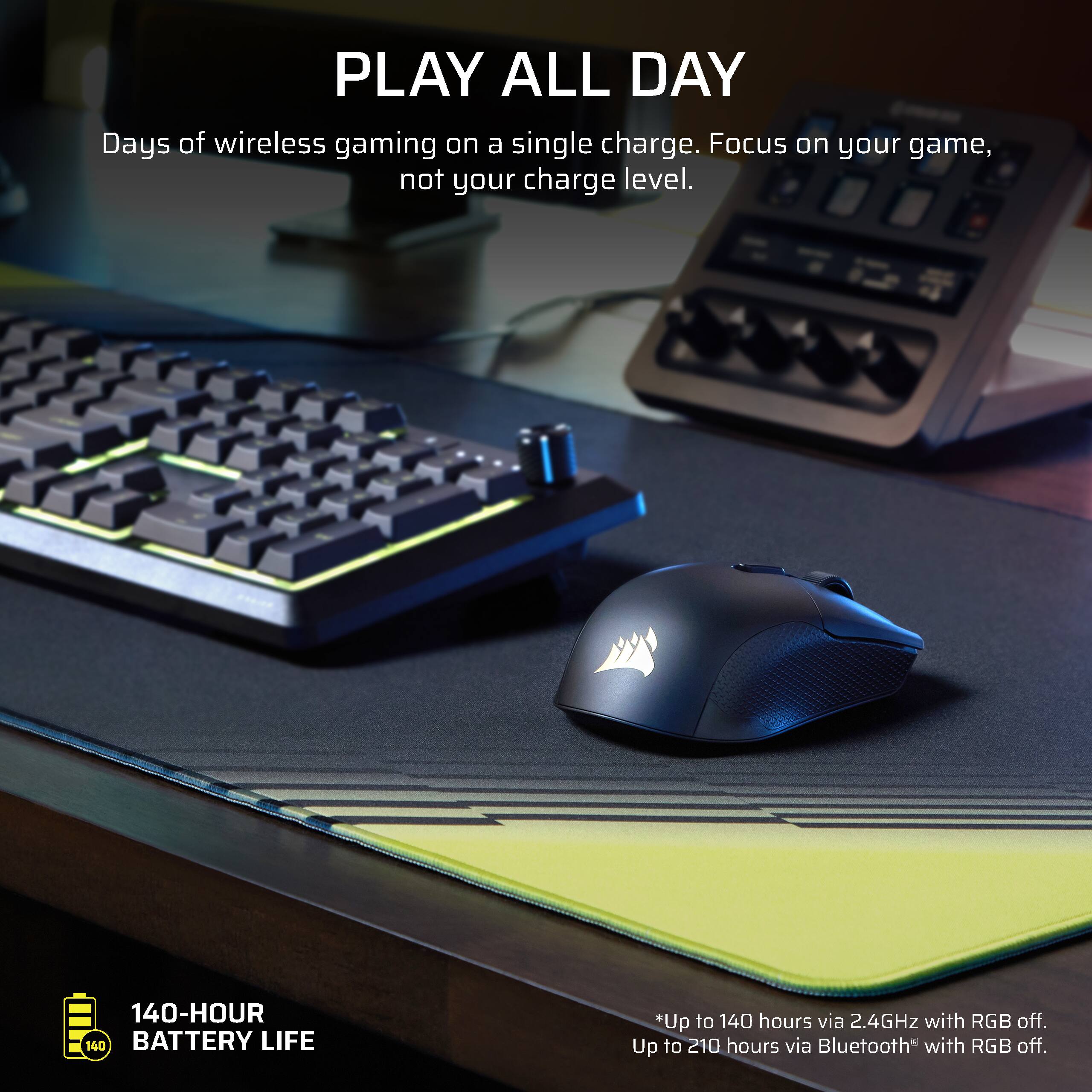 PLAY ALL DAY  
Days of wireless gaming on a single charge. Focus on your game, not your charge level.  

140-HOUR BATTERY LIFE  
*Up to 140 hours via 2.4GHz with RGB off.  
Up to 210 hours via Bluetooth with RGB off.