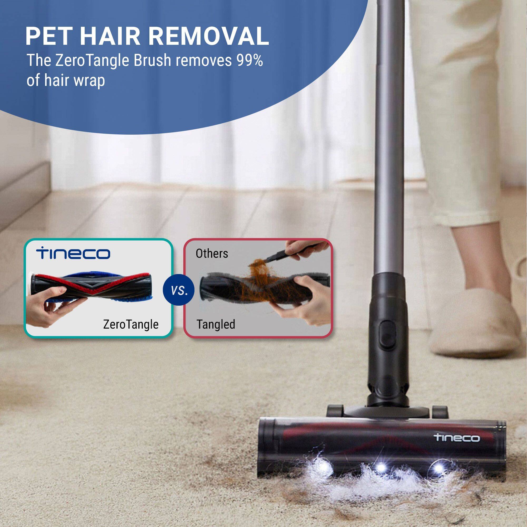PET HAIR REMOVAL  
The ZeroTangle Brush removes 99% of hair wrap

tineco  
Others  
VS.  
ZeroTangle  
Tangled