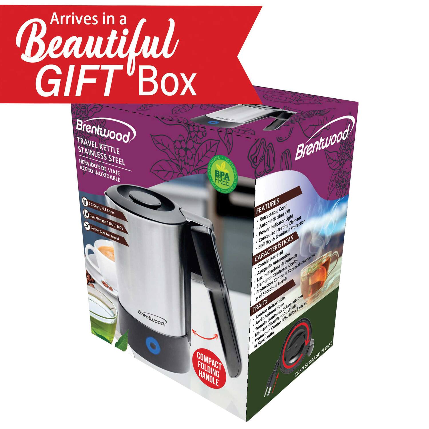 Arrives in a Beautiful GIFT Box

Brentwood TRAVEL KETTLE STAINLESS STEEL HERVIDOR DE VIAJE ACERO INOXIDABLE

FEATURES
- 2.5 Cups / 0.6 Liters
- Dual Voltage (120V / 240V)
- Perfect Size for Travel
- Retractable Shut Light
- Automatic Indicator
- Power Heating Element
- Cord & Overheat Protection
- BPA Free

CARACTERÍSTICAS
- Cordón Retractable
- Luz de Indicación Automática
- Elemento de Calentamiento Automático
- Protección contra Sobrecalentamiento
- BPA Libre

TRAITS
- Cordon Rétractable
- Indicateur Automatique
- Élément de Chauffage Automatique
- Protection Contre la Surchauffe
- Sans BPA

COMPACT FOLDING HANDLE
- CORD STORAGE IN BASE