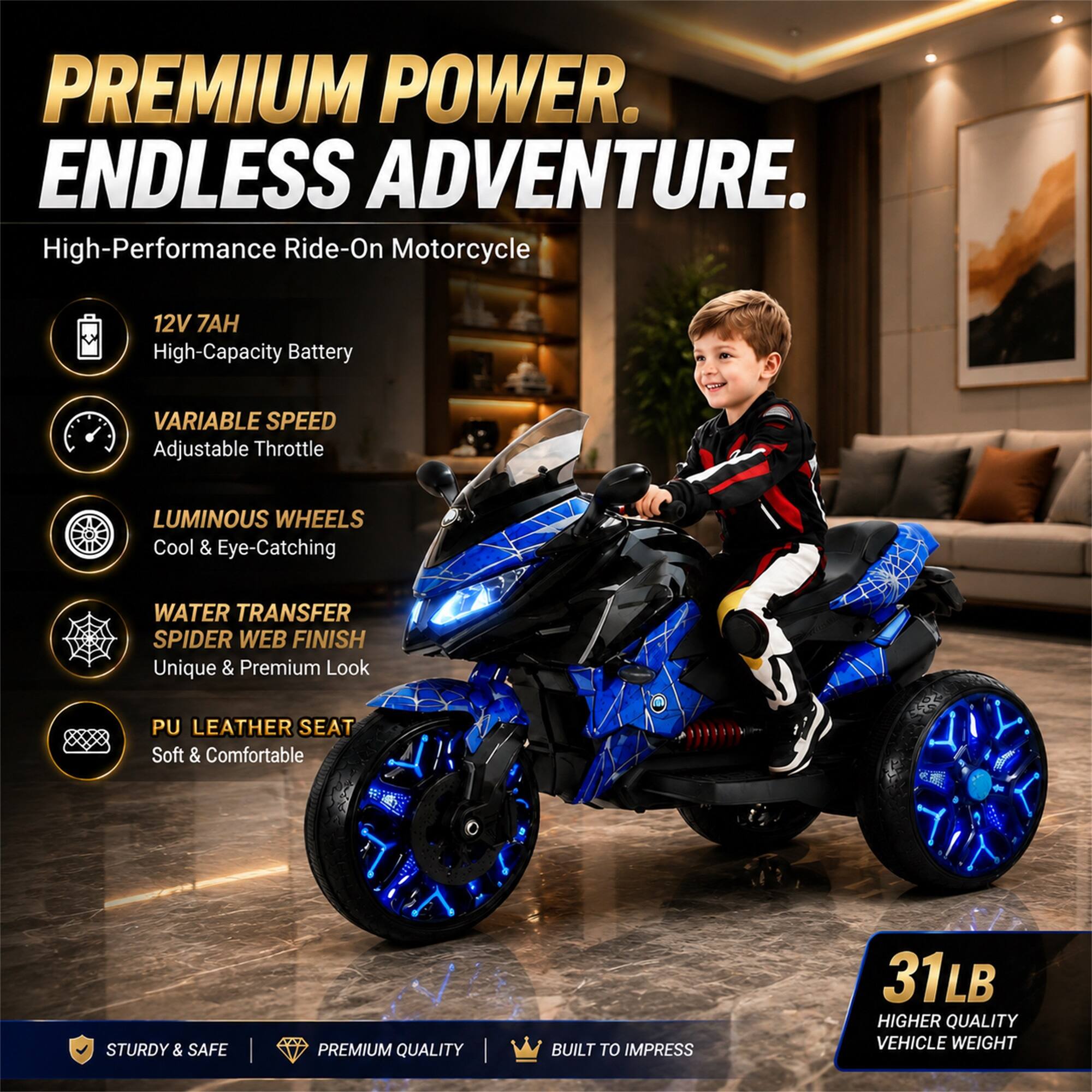 PREMIUM POWER. ENDLESS ADVENTURE.  
High-Performance Ride-On Motorcycle

- 12V 7AH High-Capacity Battery
- VARIABLE SPEED Adjustable Throttle
- LUMINOUS WHEELS Cool & Eye-Catching
- WATER TRANSFER SPIDER WEB FINISH Unique & Premium Look
- PU LEATHER SEAT Soft & Comfortable

STURDY & SAFE  
PREMIUM QUALITY  
BUILT TO IMPRESS

31LB HIGHER QUALITY VEHICLE WEIGHT