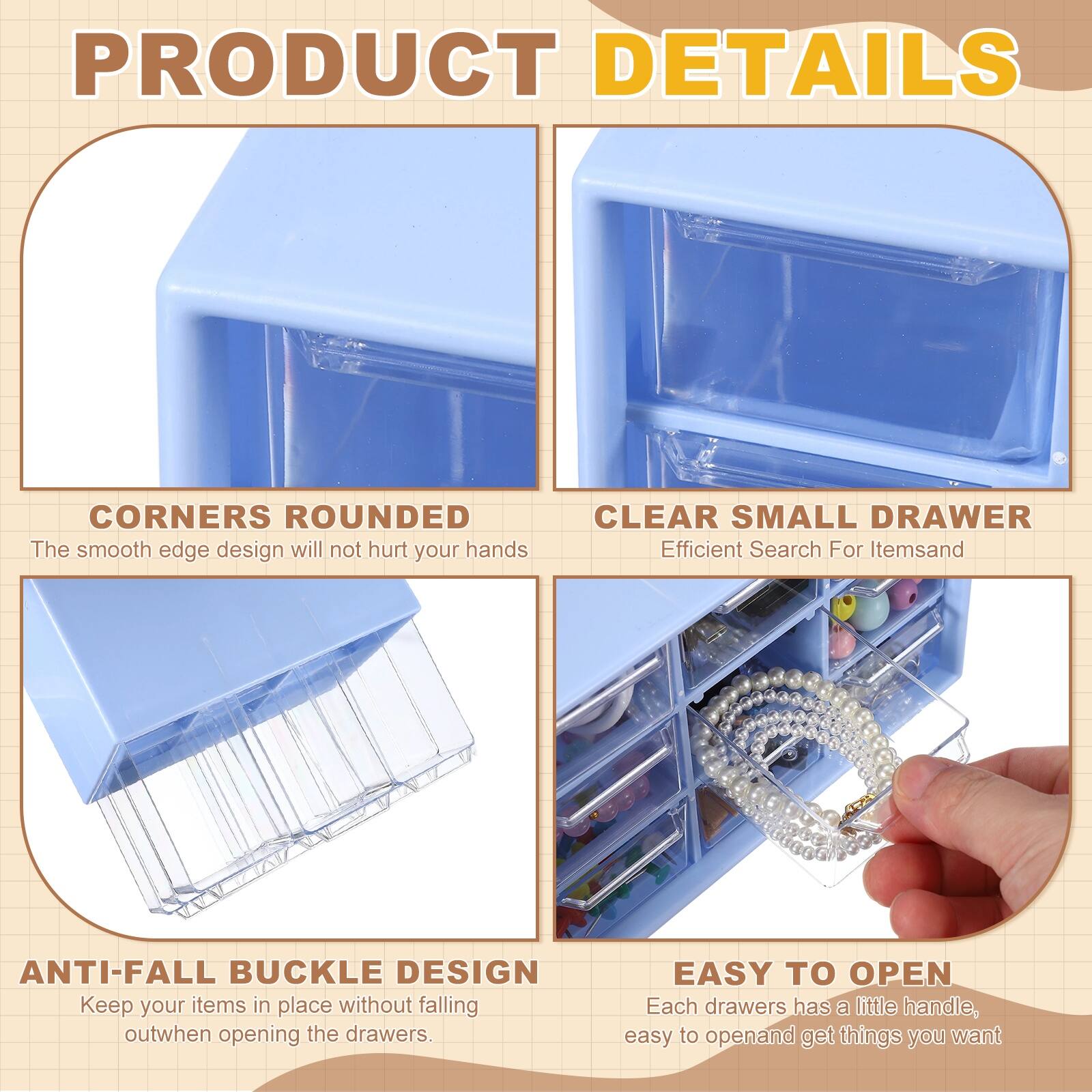 PRODUCT DETAILS

- CORNERS ROUNDED  
  The smooth edge design will not hurt your hands

- CLEAR SMALL DRAWER  
  Efficient Search For Items

- ANTI-FALL BUCKLE DESIGN  
  Keep your items in place without falling out when opening the drawers

- EASY TO OPEN  
  Each drawer has a little handle, easy to open and get things you want