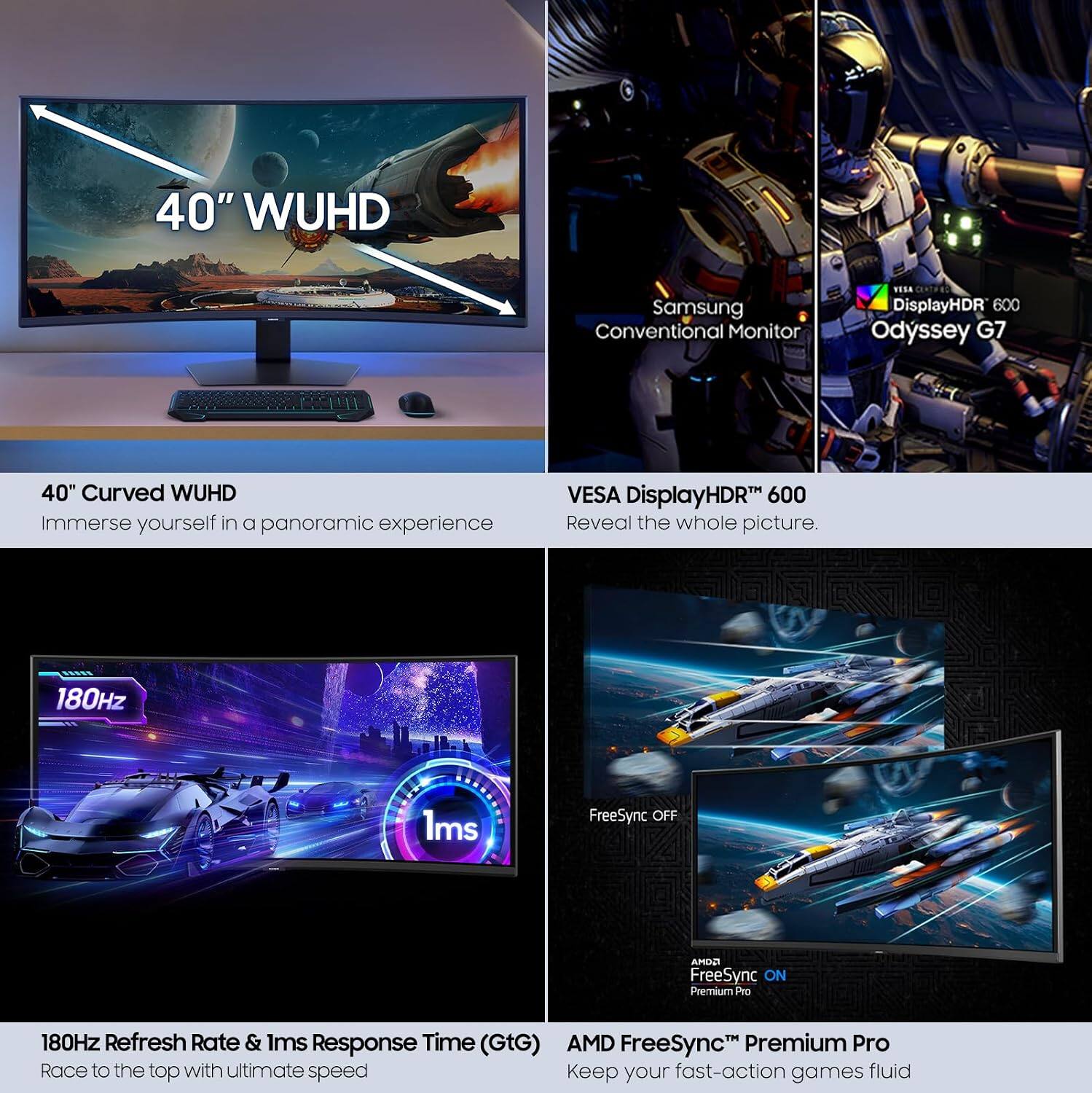 40" WUHD Samsung Conventional Monitor TUSA DisplayHDR 600 Odyssey G7

40" Curved WUHD
Immerse yourself in a panoramic experience

VESA DisplayHDR™ 600
Reveal the whole picture

180Hz Refresh Rate & 1ms Response Time (GtG)
Race to the top with ultimate speed

AMD FreeSync™ Premium Pro
Keep your fast-action games fluid