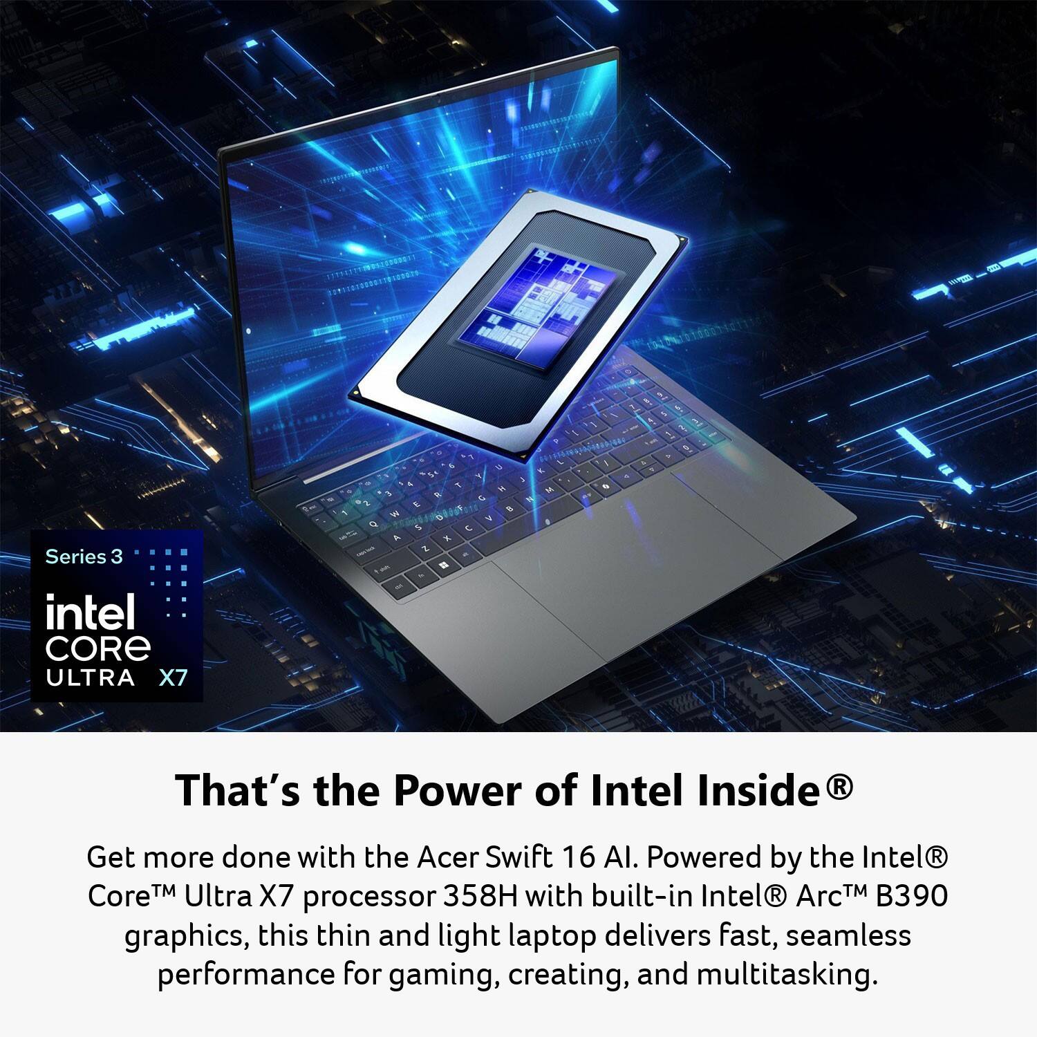 A Series 3 Intel Core Ultra X7  
That's the Power of Intel Inside  

Get more done with the Acer Swift 16 AI. Powered by the Intel® Core™ Ultra X7 processor 358H with built-in Intel® Arc™ B390 graphics, this thin and light laptop delivers fast, seamless performance for gaming, creating, and multitasking.