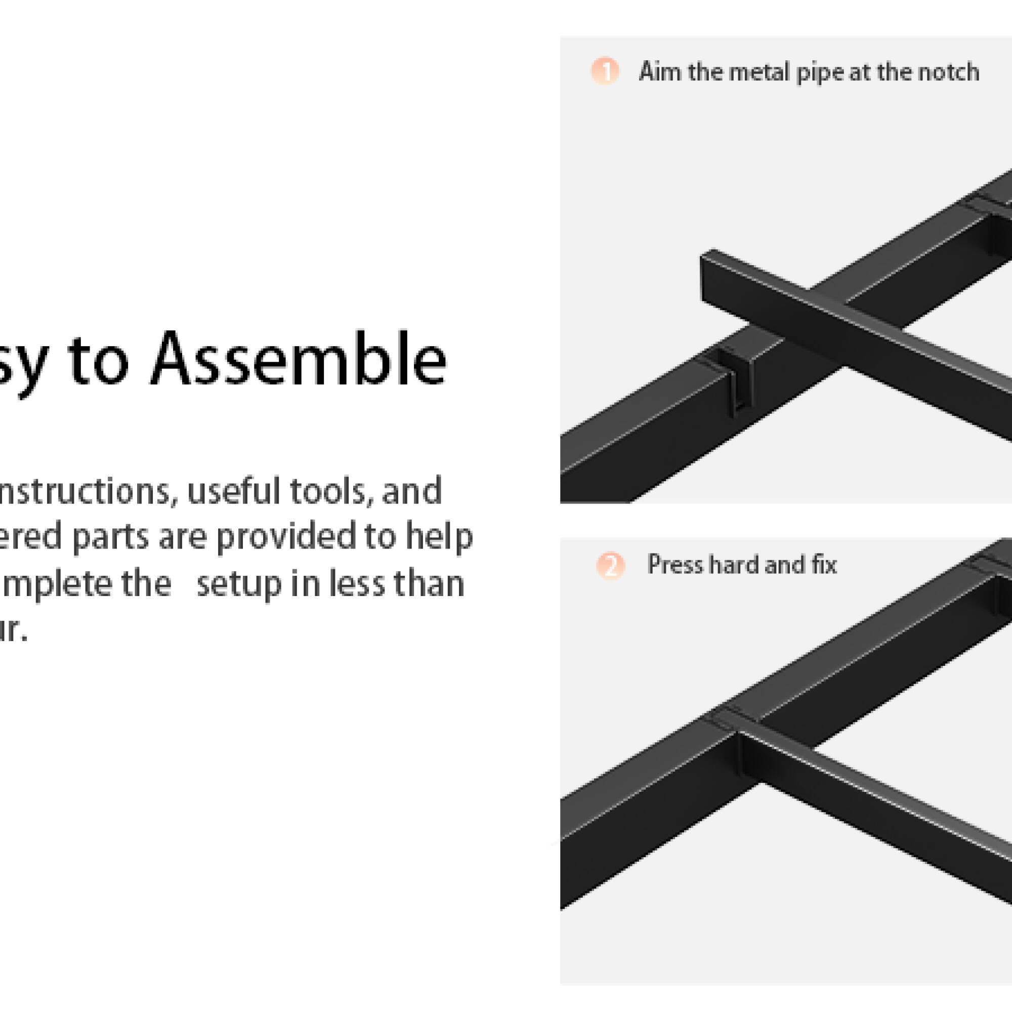 1. Aim the metal pipe at the notch  
2. Press hard and fix  

Easy to Assemble  
Instructions, useful tools, and needed parts are provided to help complete the setup in less than 10 minutes.