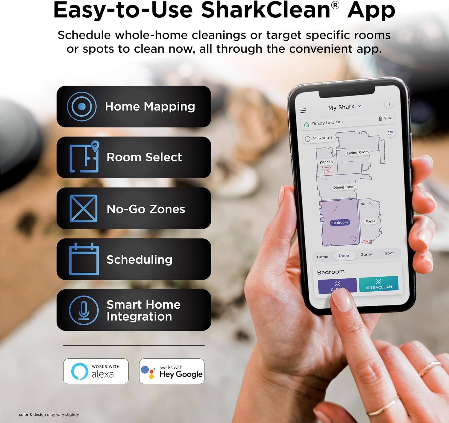 Easy-to-Use SharkClean® App

Schedule whole-home cleanings or target specific rooms or spots to clean now, all through the convenient app.

- Home Mapping
- Room Select
- No-Go Zones
- Scheduling
- Smart Home Integration

WORKS WITH alexa
works with Hey Google

color & design may vary slightly
