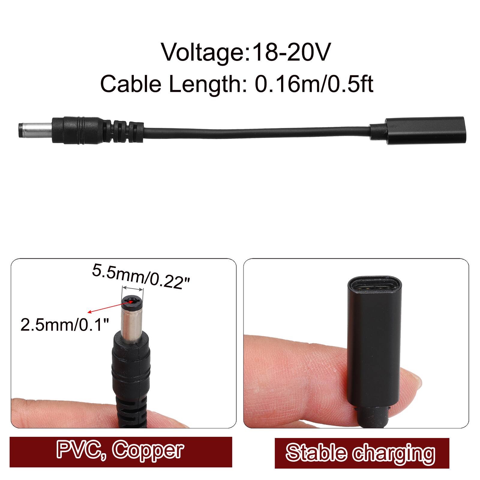 Voltage: 18-20V  
Cable Length: 0.16m/0.5ft  
MM: 5.5mm/0.22" 2.5mm/0.1"  
1" PVC, Copper  
Stable charging