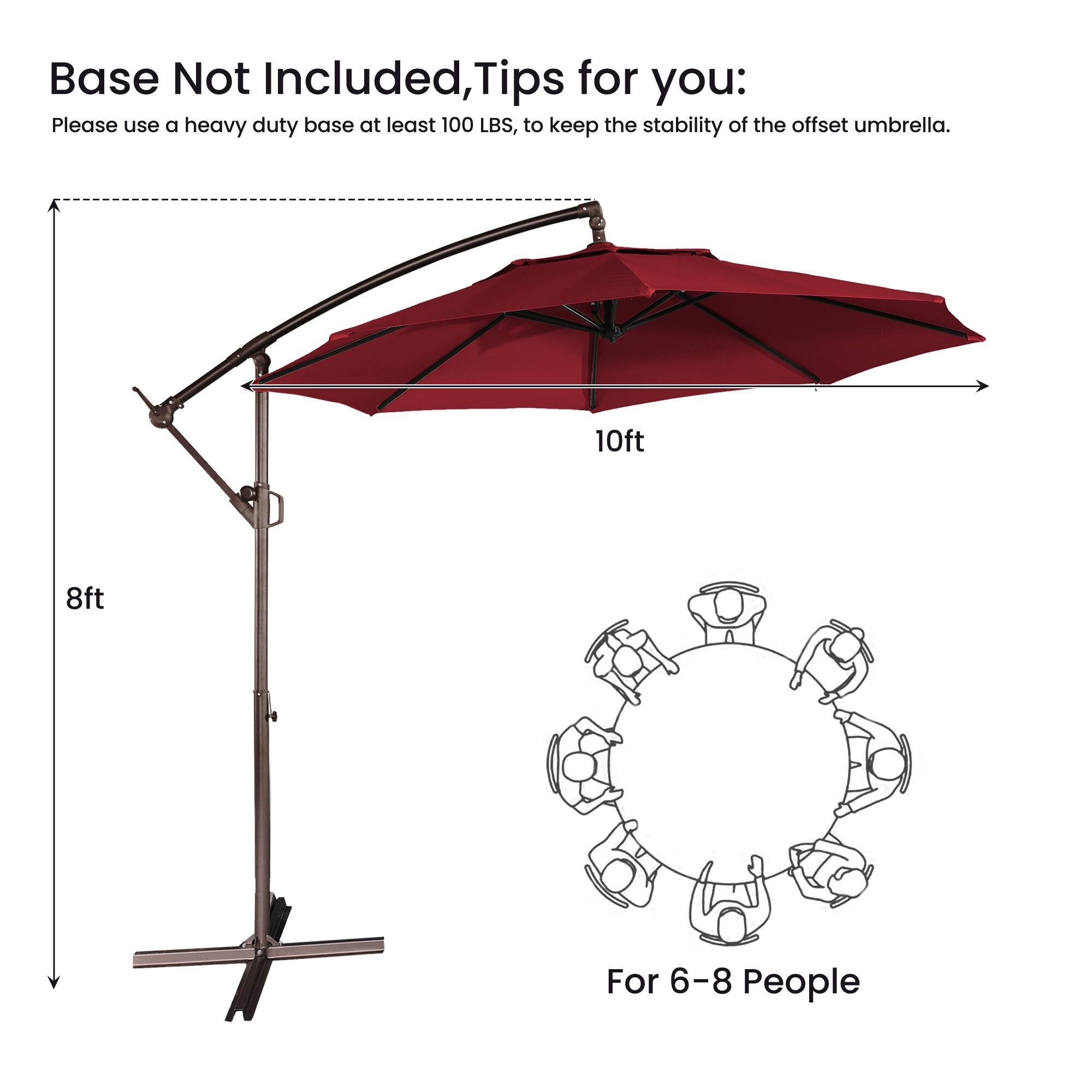 Base Not Included, Tips for you:  
Please use a heavy duty base at least 100 LBS, to keep the stability of the offset umbrella.  
10ft 8ft  
For 6-8 People