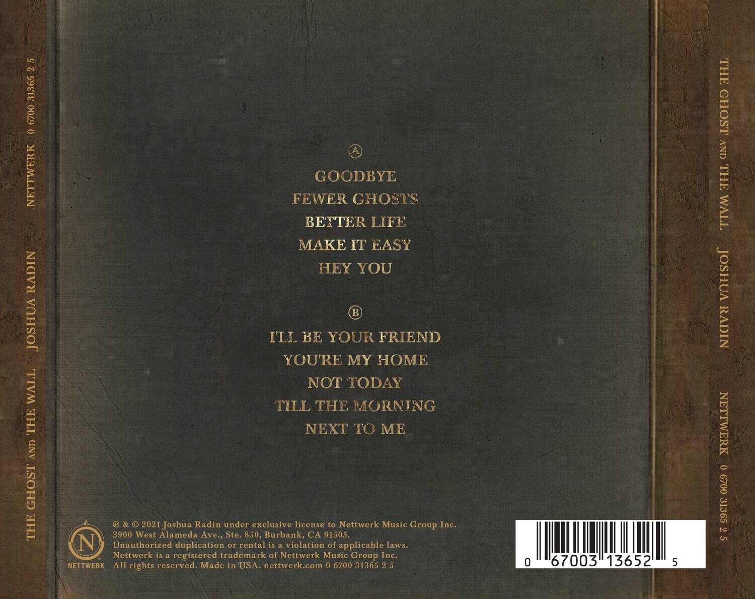 **A**  
GOODBYE  
FEWER GHOSTS  
BETTER LIFE  
MAKE IT EASY  
HEY YOU  

**B**  
I'LL BE YOUR FRIEND  
YOU'RE MY HOME  
NOT TODAY  
TILL THE MORNING  
NEXT TO ME  

© & ℗ 2021 Joshua Radin under exclusive license to Nettwerk Music Group Inc.  
3900 West Alameda Ave., Ste. 850, Burbank, CA 91505.  
Unauthorized duplication or rental is a violation of applicable laws.  
Netwerk is a registered trademark of Nettwerk Music Group Inc.  
All rights reserved. Made in USA: nettwerk.com  
0 6700 31365 2 5  

NETTWERK  
0 6700 31365 2 5  

NETTWERK  
0 6700 31365 2 5  

NETTWERK  
0 6700 31365 2 5  

NETTWERK  
0 6700 31365 2 5  

NETTWERK
