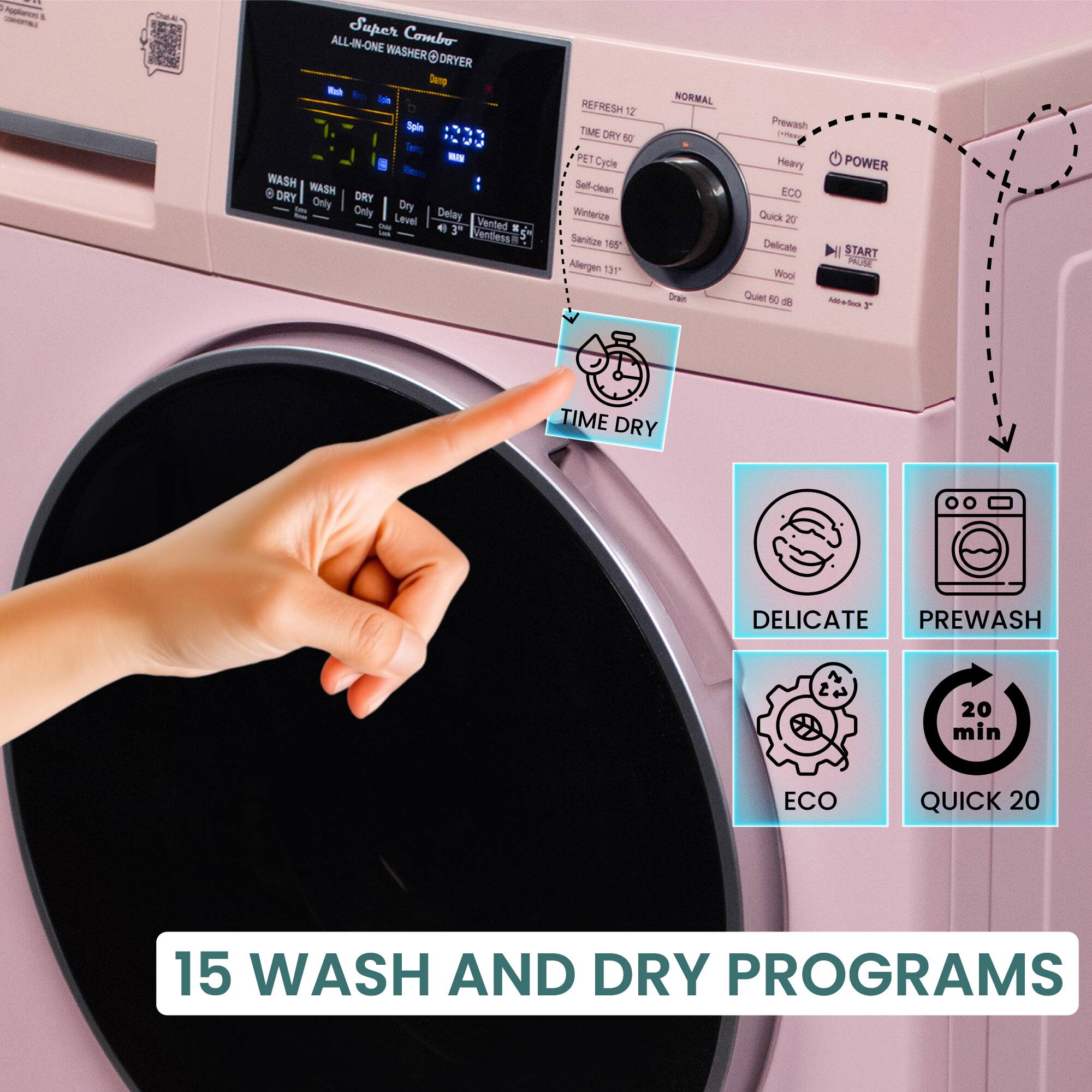 Super Combo  
ALL-IN-ONE WASHER & DRYER  

WASH  
- WASH  
- DRY  
- DRY Only  
- Level  
- Delay  
- Vented  

REFRESH 17  
TIME DRY 60  
PET CYCLE  
Self-Clean  
Winterize  
Sanitize 165°F  
Allergen 131°F  
Drain  
Quiet 60 dB  

NORMAL  
Prewash  
Heavy  
ECO  
Quick 20  
Delicate  
Wool  
Quiet 60 dB  

POWER  
START  
Add-a-dock 3  

TIME DRY  
DELICATE  
PREWASH  
ECO  
QUICK 20  

15 WASH AND DRY PROGRAMS