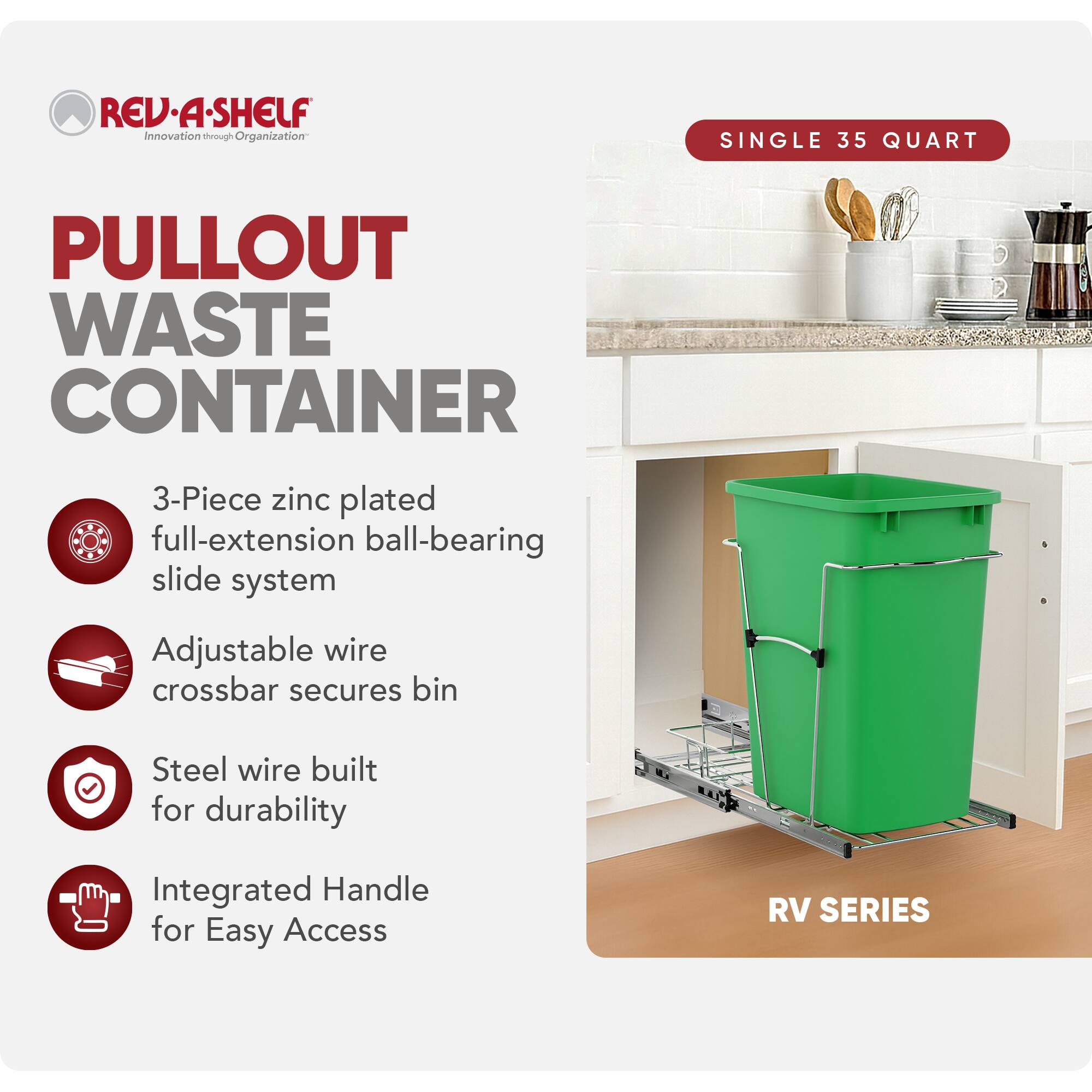 RED REV-A-SHELF Innovation through Organization

PULLOUT WASTE CONTAINER

SINGLE 35 QUART

- 3-Piece zinc plated full-extension ball-bearing slide system
- Adjustable wire crossbar secures bin
- Steel wire built for durability
- Integrated Handle for Easy Access

RV SERIES