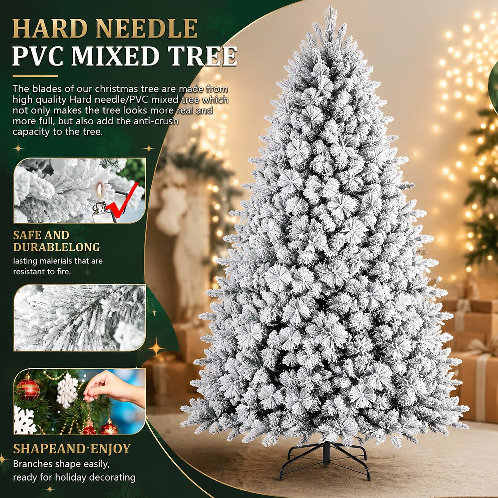 HARD NEEDLE PVC MIXED TREE

The blades of our christmas tree are made from high quality Hard needle/PVC mixed tree which not only makes the tree looks more real and more full, but also add the anti-crush capacity to the tree.

SAFE AND DURABLE
LONG lasting materials that are resistant to fire.

SHAPE AND ENJOY
Branches shape easily, ready for holiday decorating