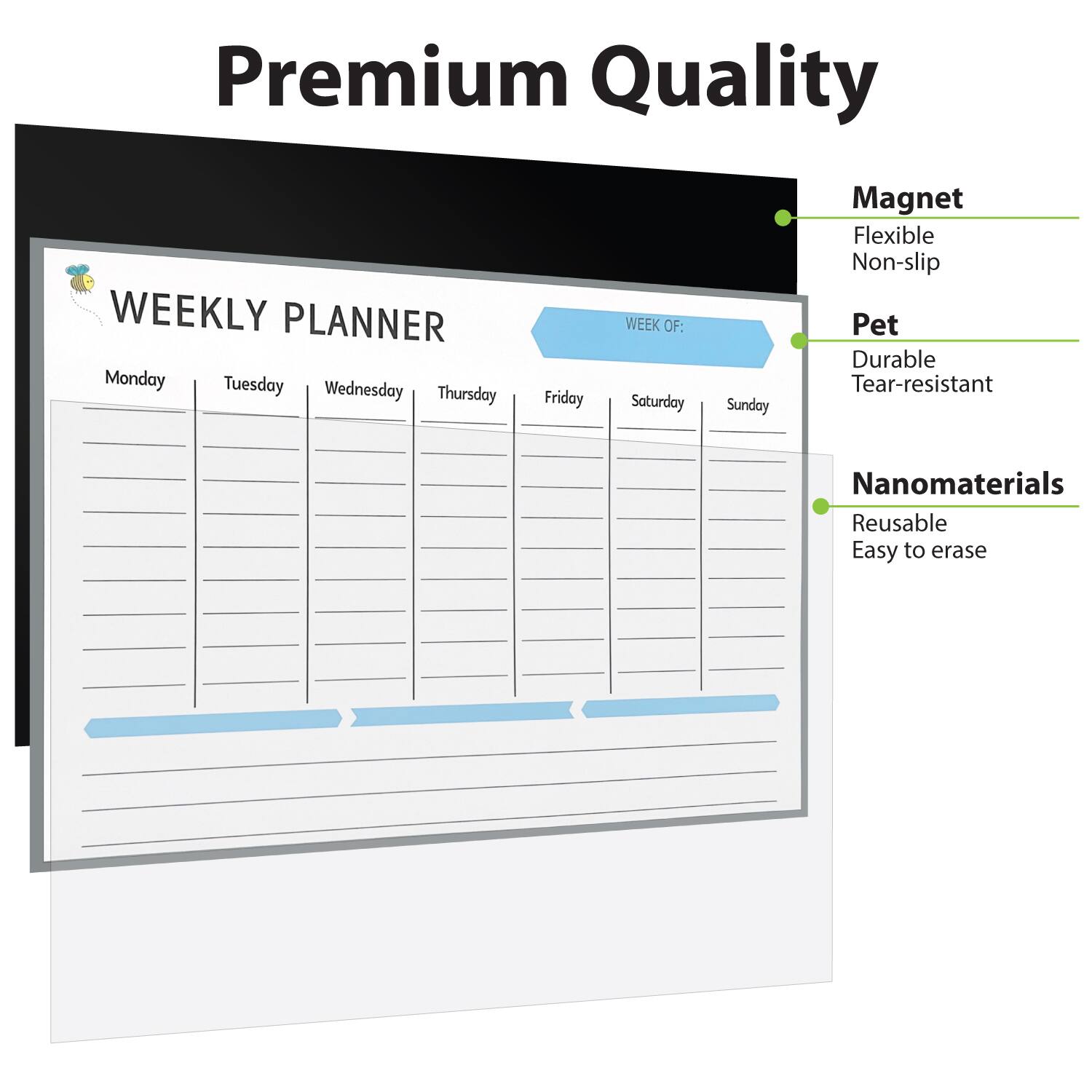 Premium Quality

WEEKLY PLANNER

Monday Tuesday Wednesday Thursday Friday Saturday Sunday

WEEK OF:

Magnet
- Flexible
- Non-slip

Pet
- Durable
- Tear-resistant

Nanomaterials
- Reusable
- Easy to erase