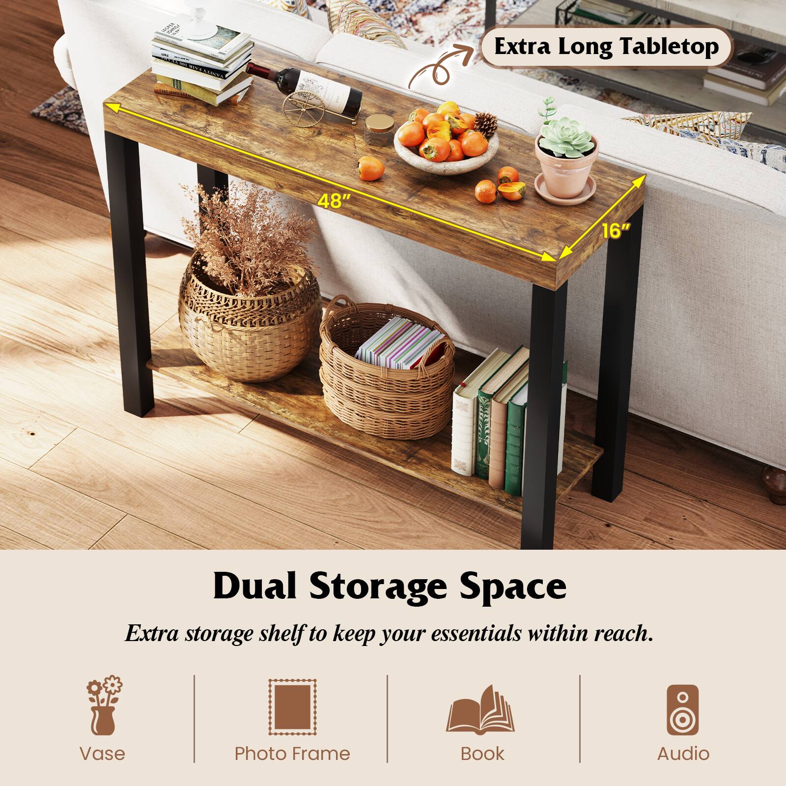 Extra Long Tabletop  
48" x 16"

Dual Storage Space  
Extra storage shelf to keep your essentials within reach.

- Vase
- Photo Frame
- Book
- Audio