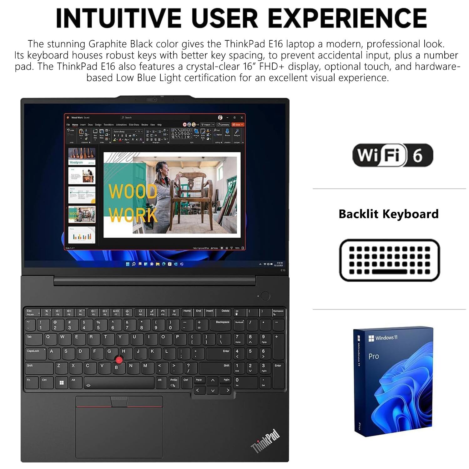 INTUITIVE USER EXPERIENCE

The stunning Graphite Black color gives the ThinkPad E16 laptop a modern, professional look. Its keyboard houses robust keys with better key spacing, to prevent accidental input, plus a number pad. The ThinkPad E16 also features a crystal-clear 16" FHD+ display, optional touch, and hardware-based Low Blue Light certification for an excellent visual experience.

- Wi-Fi 6
- Backlit Keyboard
- Windows 11 Pro