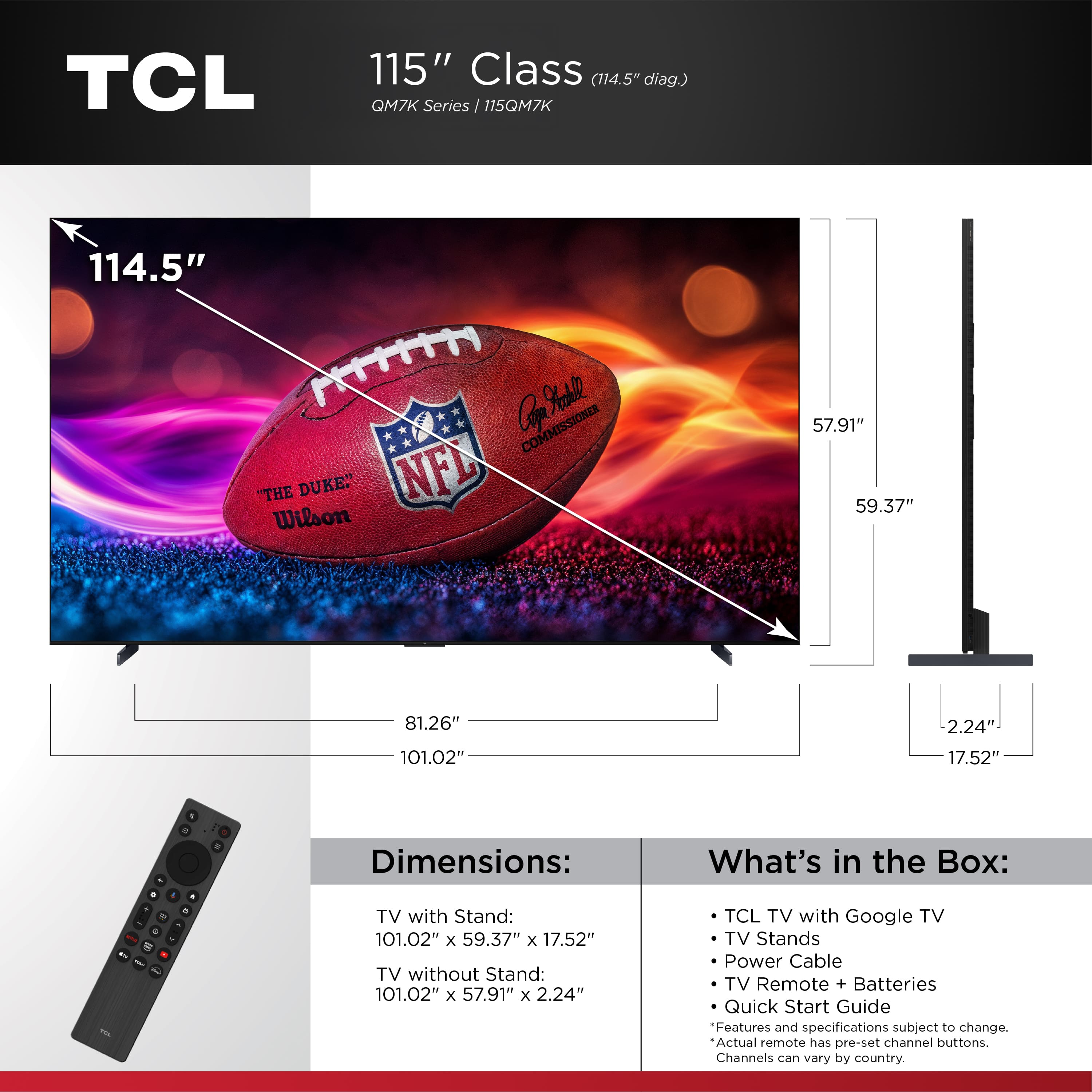 TCL 115" Class (114.5" diag.) QM7K Series 115QM7K 114.5" Cor Yakl COMMISSIONER "THE DUKE" NFL Wilson 57.91" 59.37" 81.26" 2.24" 101.02" 17.52" . Dimensions: What's in the Box: 1 - - - R TV with Stand: 101.02" x 59.37" x 17.52" TV without Stand: 101.02" x 57.91" x 2.24" TCL TV with Google TV TV Stands Power Cable TV Remote + Batteries Quick Start Guide Features and specifications subject to change. Actual remote has pre-set channel buttons. Channels can vary by country.