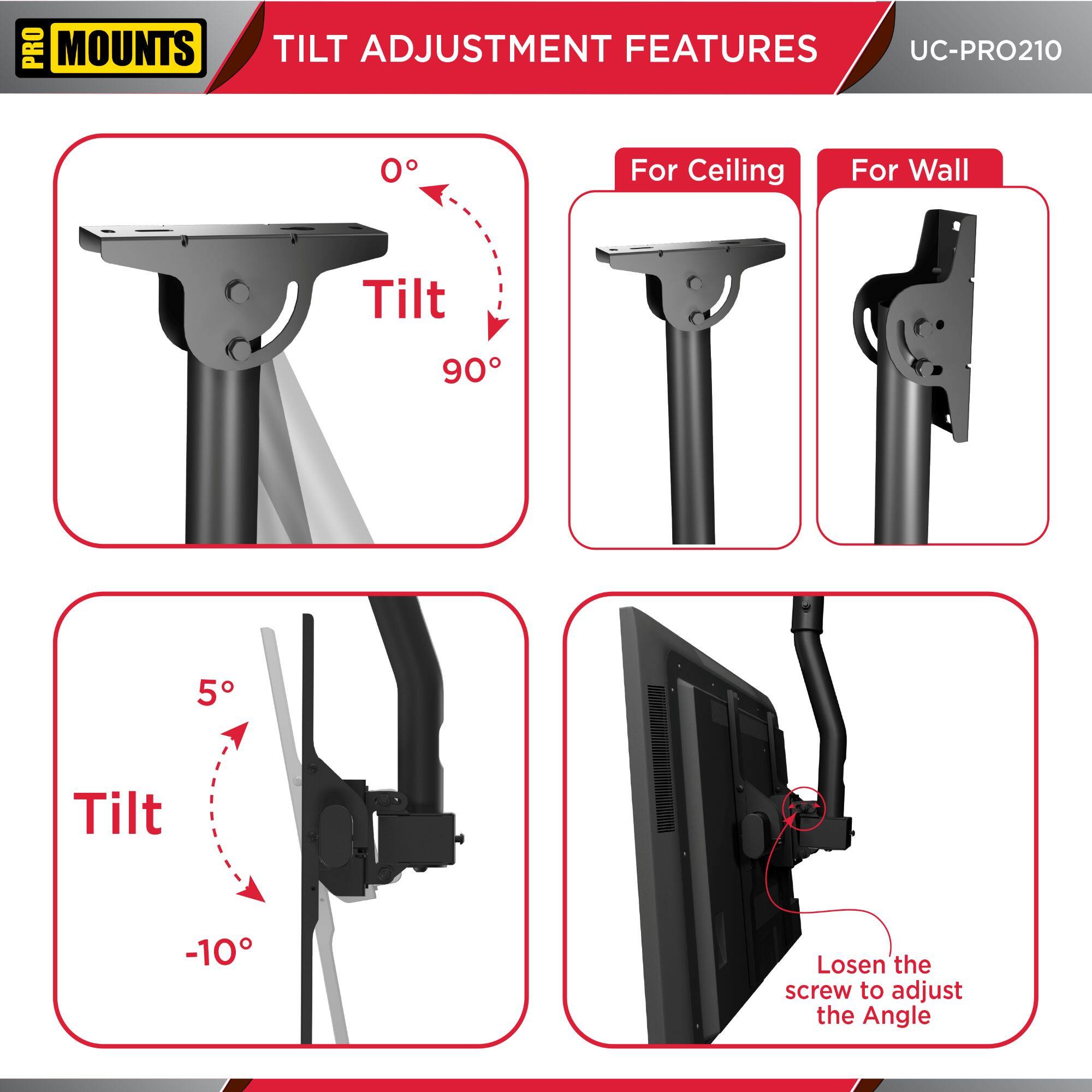 **PRO MOUNTS**

**TILT ADJUSTMENT FEATURES**

**UC-PRO210**

- **Tilt**
  - 0°
  - 90°

- **For Ceiling**
- **For Wall**

- **Tilt**
  - 5°
  - -10°

- **Losen the screw to adjust the Angle**
