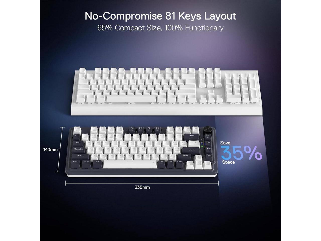 No-Compromise 81 Keys Layout  
65% Compact Size, 100% Functionary  

FD  
FC  
F7  
FA  
we  
%  
a  
LA  
ins  
140mm  
Tab OR CapsLx A SNIFF save Win  
9 AB  
DI  
of y  
Y  
X  
0 AB  
Thin SITPE  
Katamin Save Pew PIGATED 35% Space  
335mm