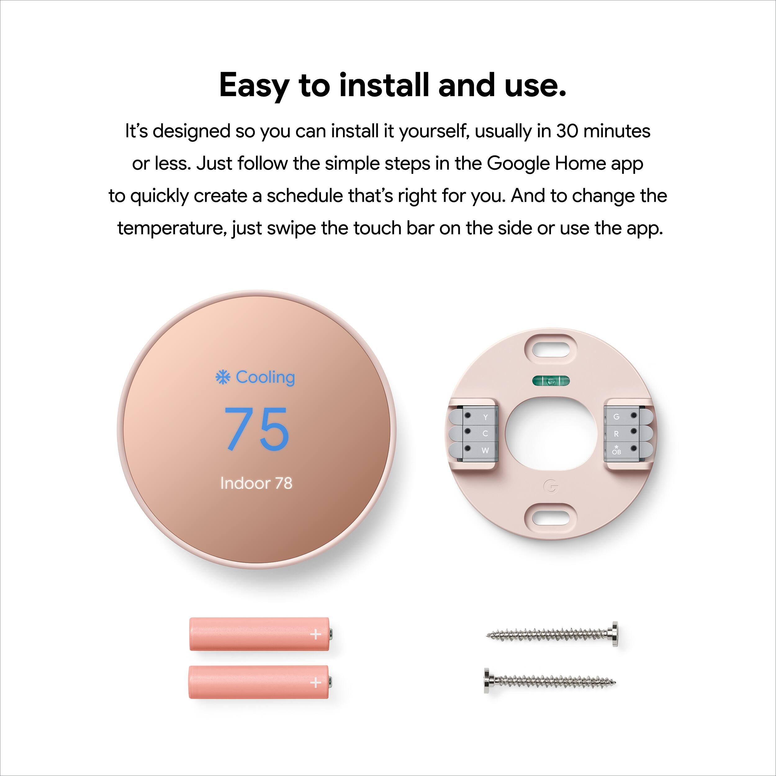 Easy to install and use. It's designed so you can install it yourself, usually in 30 minutes or less. Just follow the simple steps in the Google Home app to quickly create a schedule that's right for you. And to change the temperature, just swipe the touch bar on the side or use the app.