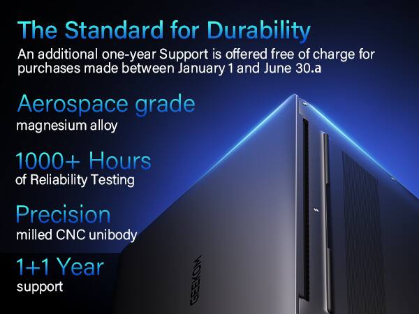 The Standard for Durability  
An additional one-year Support is offered free of charge for purchases made between January 1 and June 30.  
Aerospace grade magnesium alloy  
1000+ Hours of Reliability Testing  
Precision milled CNC unibody  
1+1 Year support  
GEEKOM