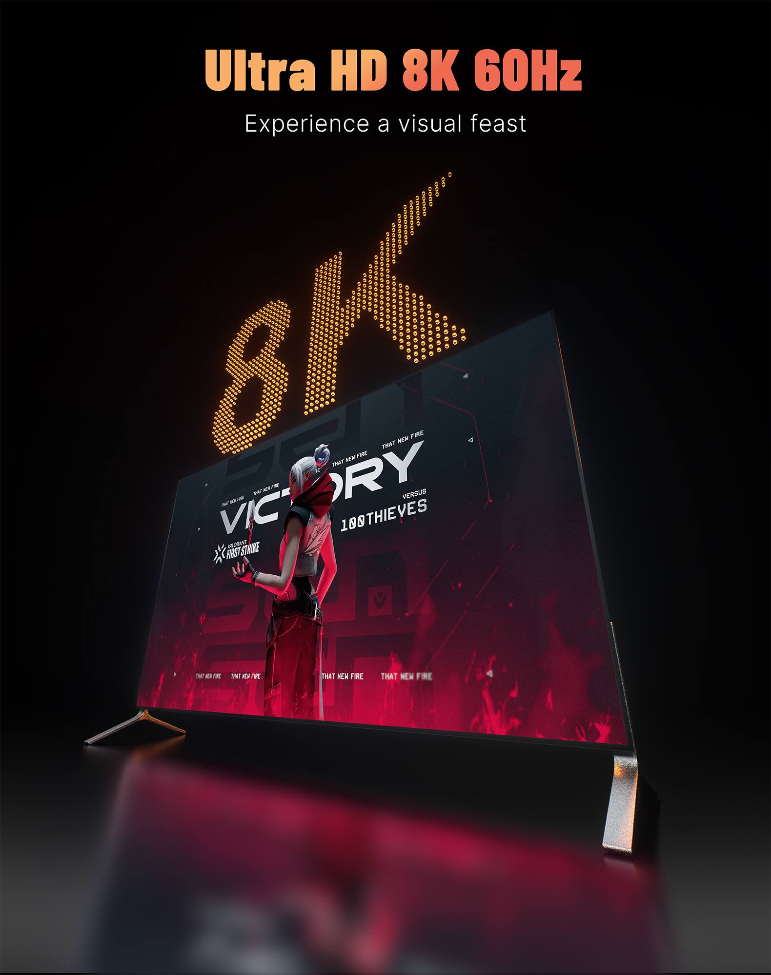 Ultra HD 8K 60Hz  
Experience a visual feast

8K

VICTORY  
VERSUS  
100THIEVES

THAT NEW FIRE  
THAT NEW FIRE