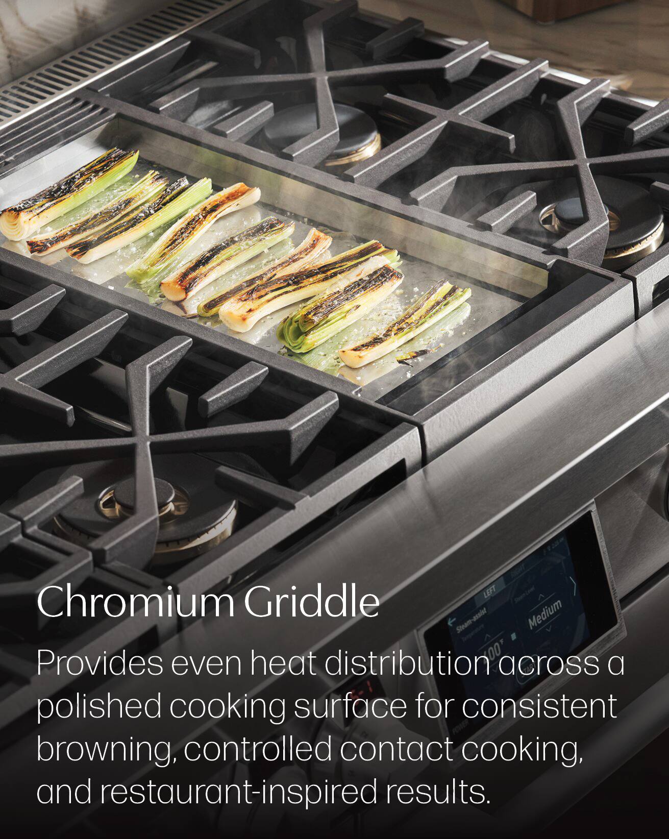 Chromium Griddle LEFT Steam-assist Medium  
Provides even heat distribution across a polished cooking surface for consistent browning, controlled contact cooking, and restaurant-inspired results.