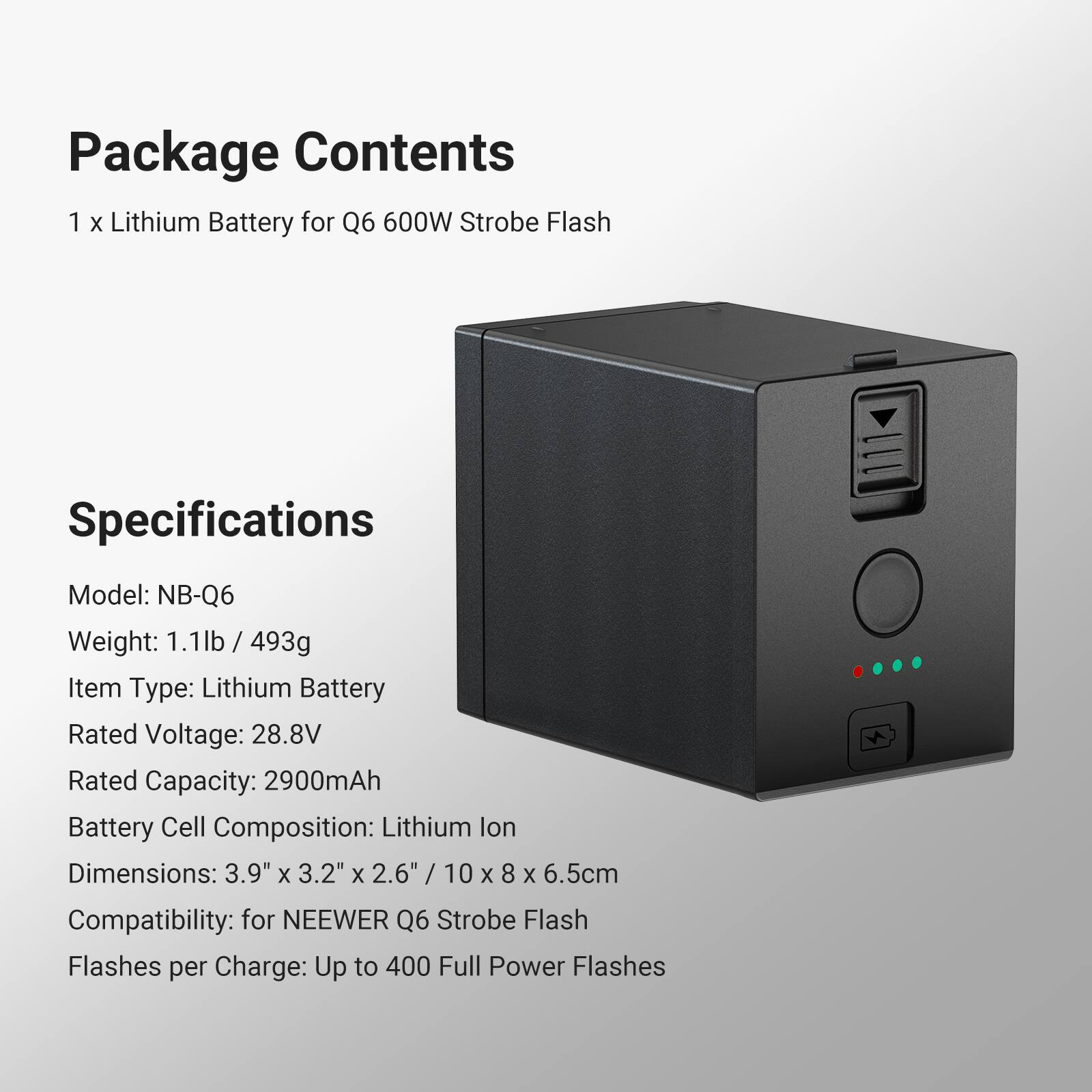 Package Contents  
1 x Lithium Battery for Q6 600W Strobe Flash  

Specifications  
Model: NB-Q6  
Weight: 1.1lb / 493g  
Item Type: Lithium Battery  
Rated Voltage: 28.8V  
Rated Capacity: 2900mAh  
Battery Cell Composition: Lithium Ion  
Dimensions: 3.9" x 3.2" x 2.6" / 10 x 8 x 6.5cm  
Compatibility: for NEEWER Q6 Strobe Flash  
Flashes per Charge: Up to 400 Full Power Flashes