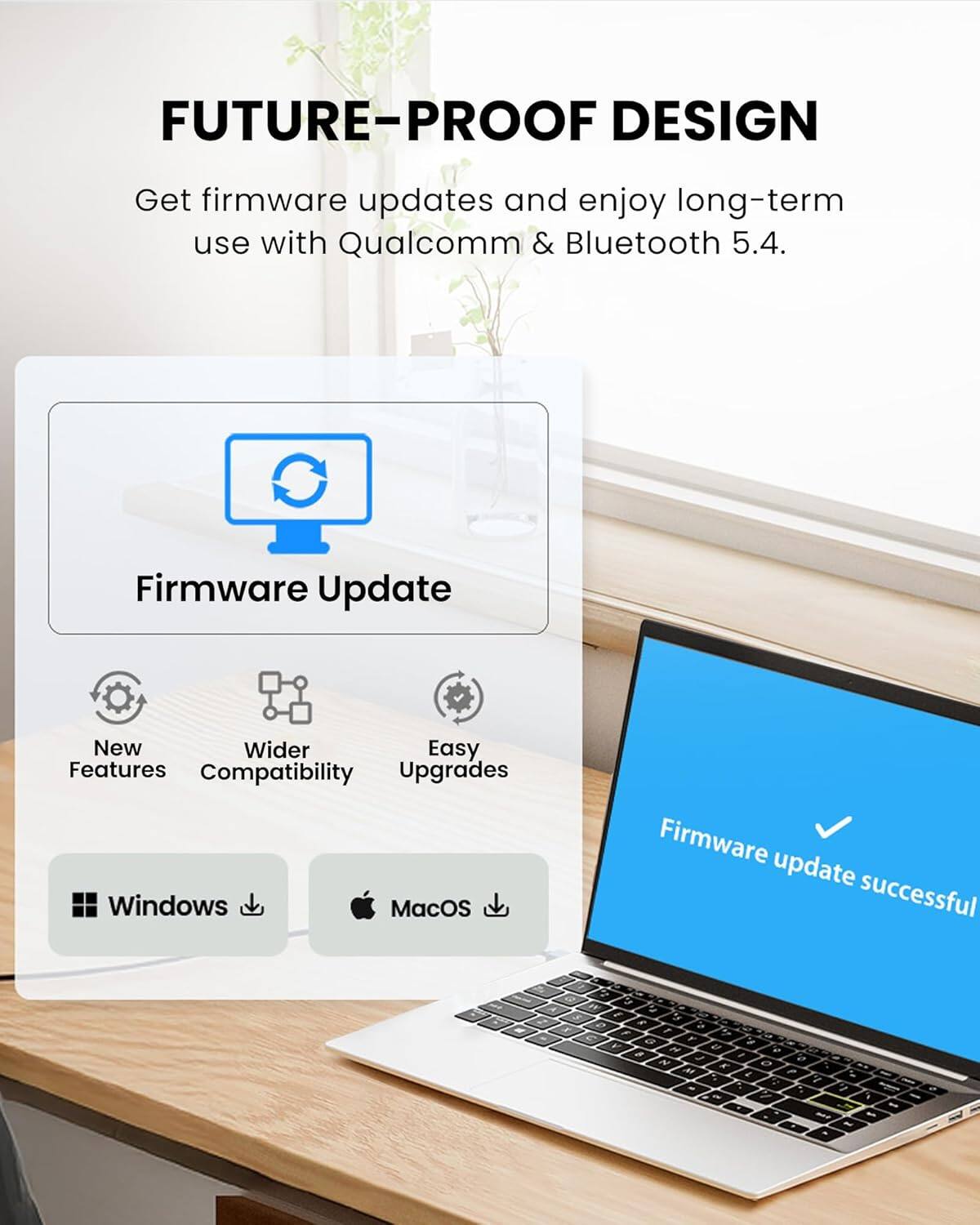 FUTURE-PROOF DESIGN  
Get firmware updates and enjoy long-term use with Qualcomm & Bluetooth 5.4.

Firmware Update

New Features  
Wider Compatibility  
Easy Upgrades

Windows  
MacOS

Firmware update successful