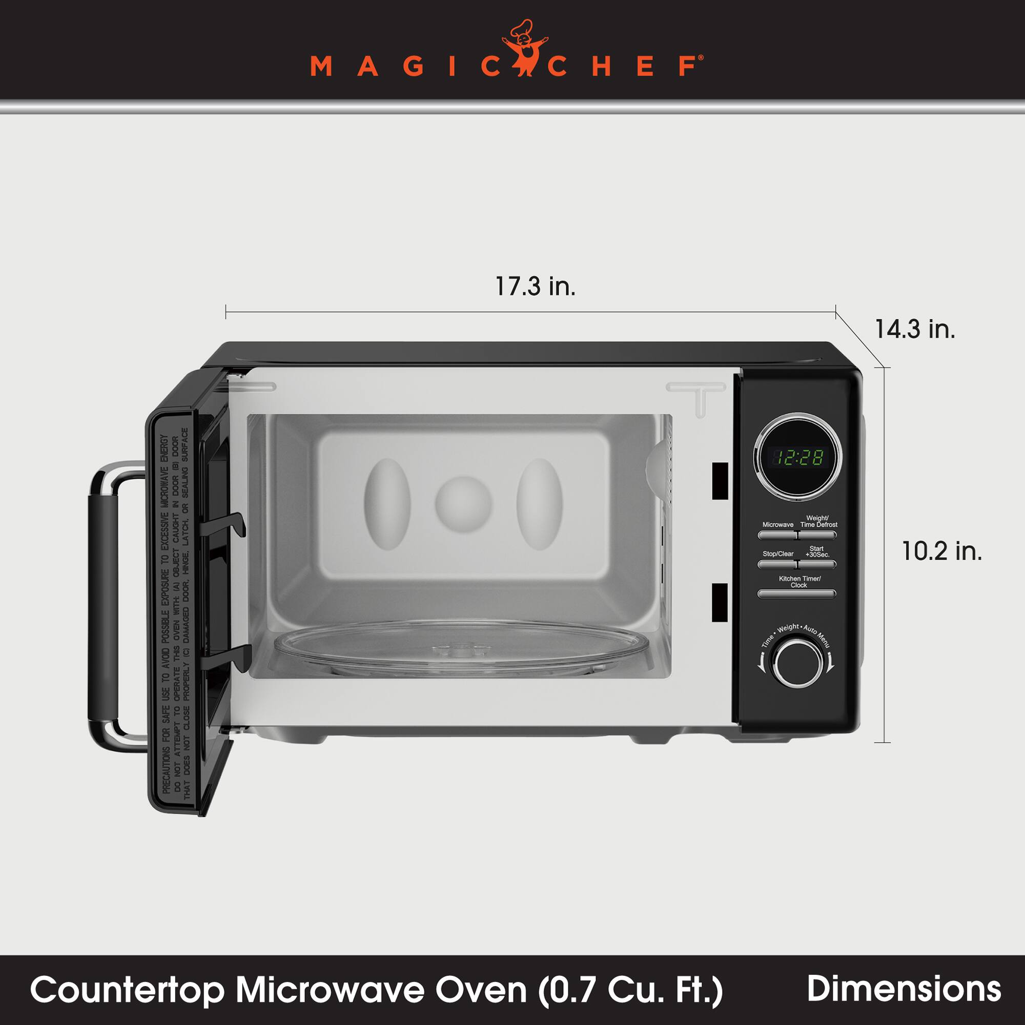 MAGIC CHEF

17.3 in.
14.3 in.
10.2 in.

ENERGY 400 DOOR SURFACE MICROWAVE DOOR Mi SEALING on EXCESSIVE CAUGHT LATCH. TO HINGE. EXPOSURE AJ DOOR. WITH POSSIBLE THIS OVEN g DAMAGED AVOID TO OPERATE PROPERLY USE SAFE TO CLOSE FOR ATTEMPT NOT PRECAUTIONS NOT DOES ...

12:28 Weight Microwave Time Detest Start StopClear *300mc Kitchen Timer Clock wings, Mito Time Menu

Countertop Microwave Oven (0.7 Cu. Ft.)
Dimensions