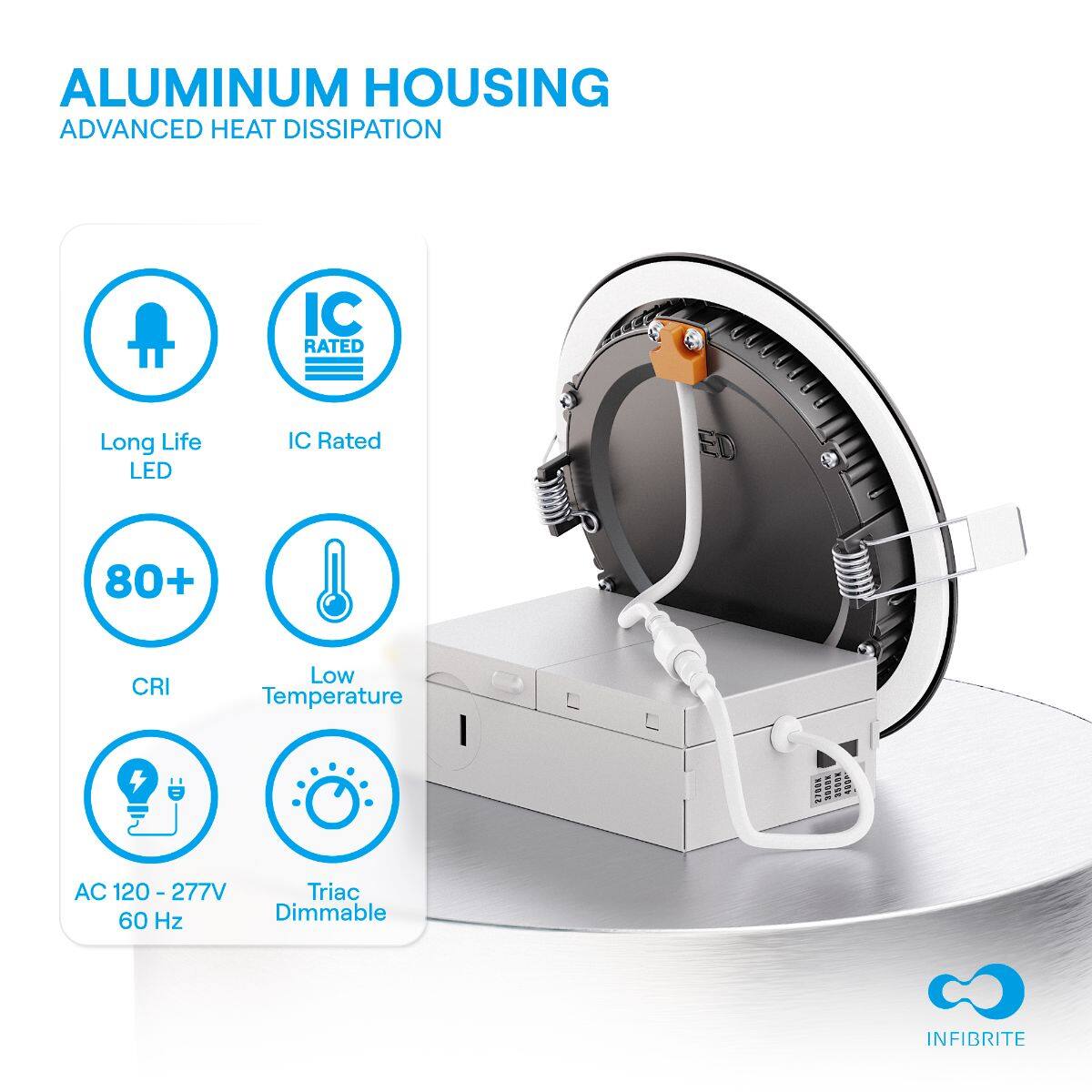 ALUMINUM HOUSING  
ADVANCED HEAT DISSIPATION  

- Long Life LED  
- IC Rated  
- 80+ CRI  
- Low Temperature  
- AC 120 - 277V 60 Hz  
- Triac Dimmable  

INFIBRITE