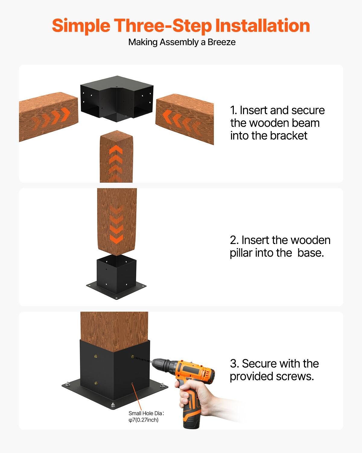 Simple Three-Step Installation  
Making Assembly a Breeze  

1. Insert and secure the wooden beam into the bracket  
2. Insert the wooden pillar into the base.  
3. Secure with the provided screws.  

Small Hole Dia: Ø7 (0.27 inch)