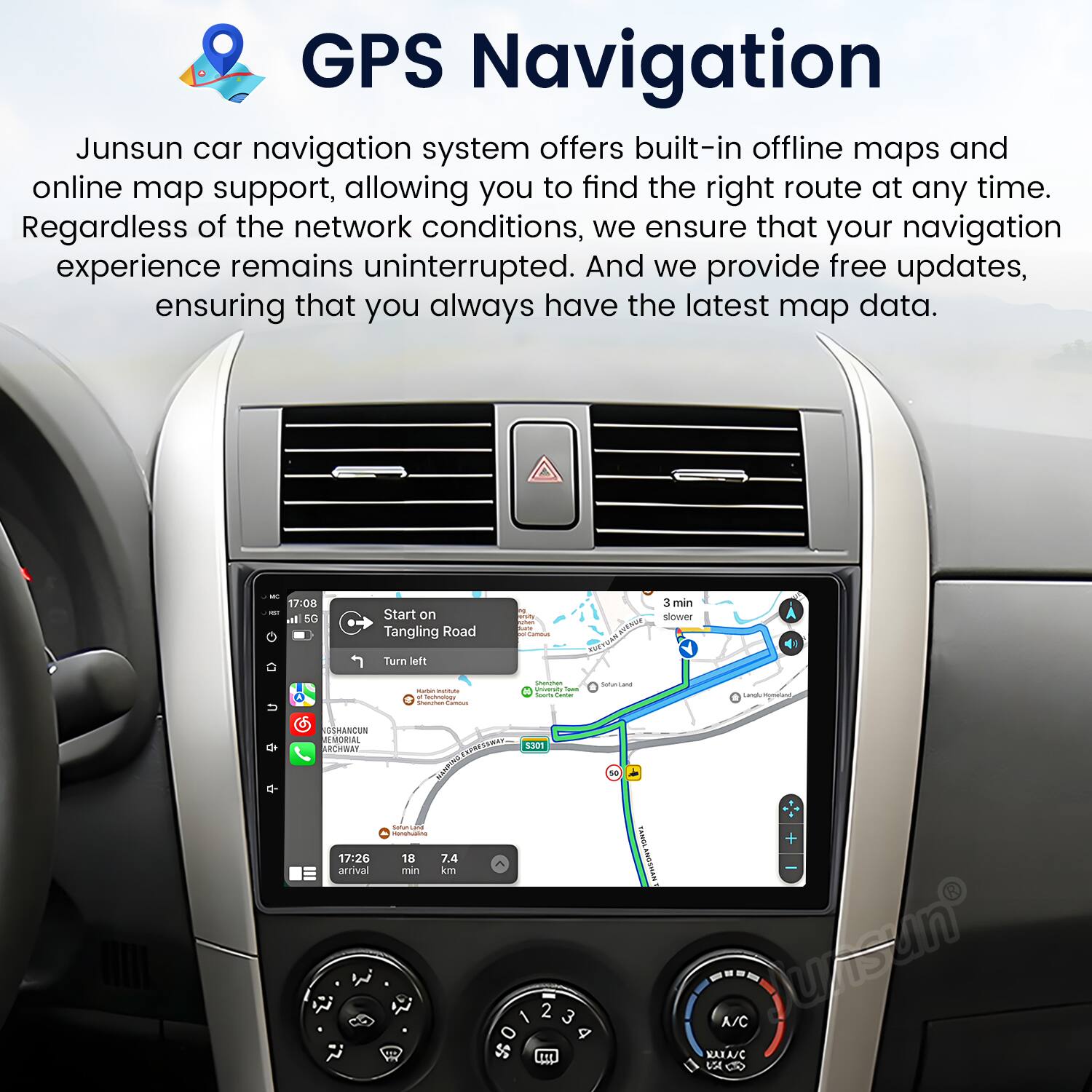 GPS Navigation

Junsun car navigation system offers built-in offline maps and online map support, allowing you to find the right route at any time. Regardless of the network conditions, we ensure that your navigation experience remains uninterrupted. And we provide free updates, ensuring that you always have the latest map data.

17:08 - Start on Tangling Road  
Turn left - 3 min  
slower - nothing_to_tr noRc - Sahecane - a.ma SAMENCUN EMORIAL ARCN g MASCES ESOT sa

17:26 arrival - 18 74 min km 1 SNT + 2 3 4 t1E A/C MARAJC uS