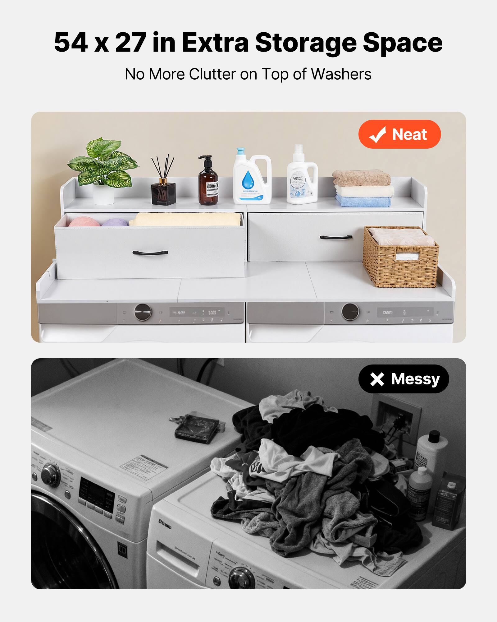 54 x 27 in Extra Storage Space  
No More Clutter on Top of Washers  

Neat  

Messy