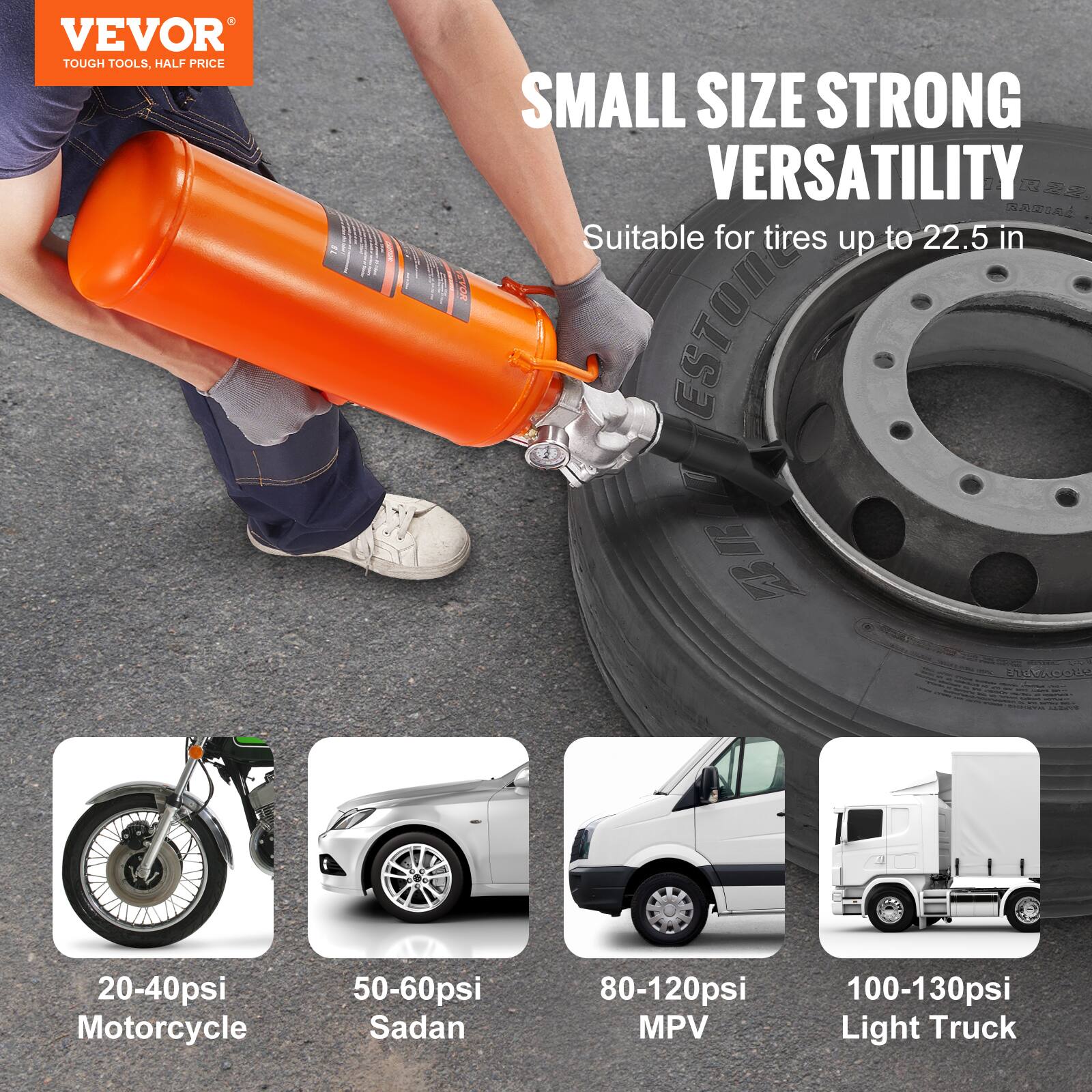VEVOR TOUGH TOOLS, HALF PRICE

SMALL SIZE STRONG VERSATILITY

Suitable for tires up to 22.5 in

20-40psi Motorcycle  
50-60psi Sedan  
80-120psi MPV  
100-130psi Light Truck