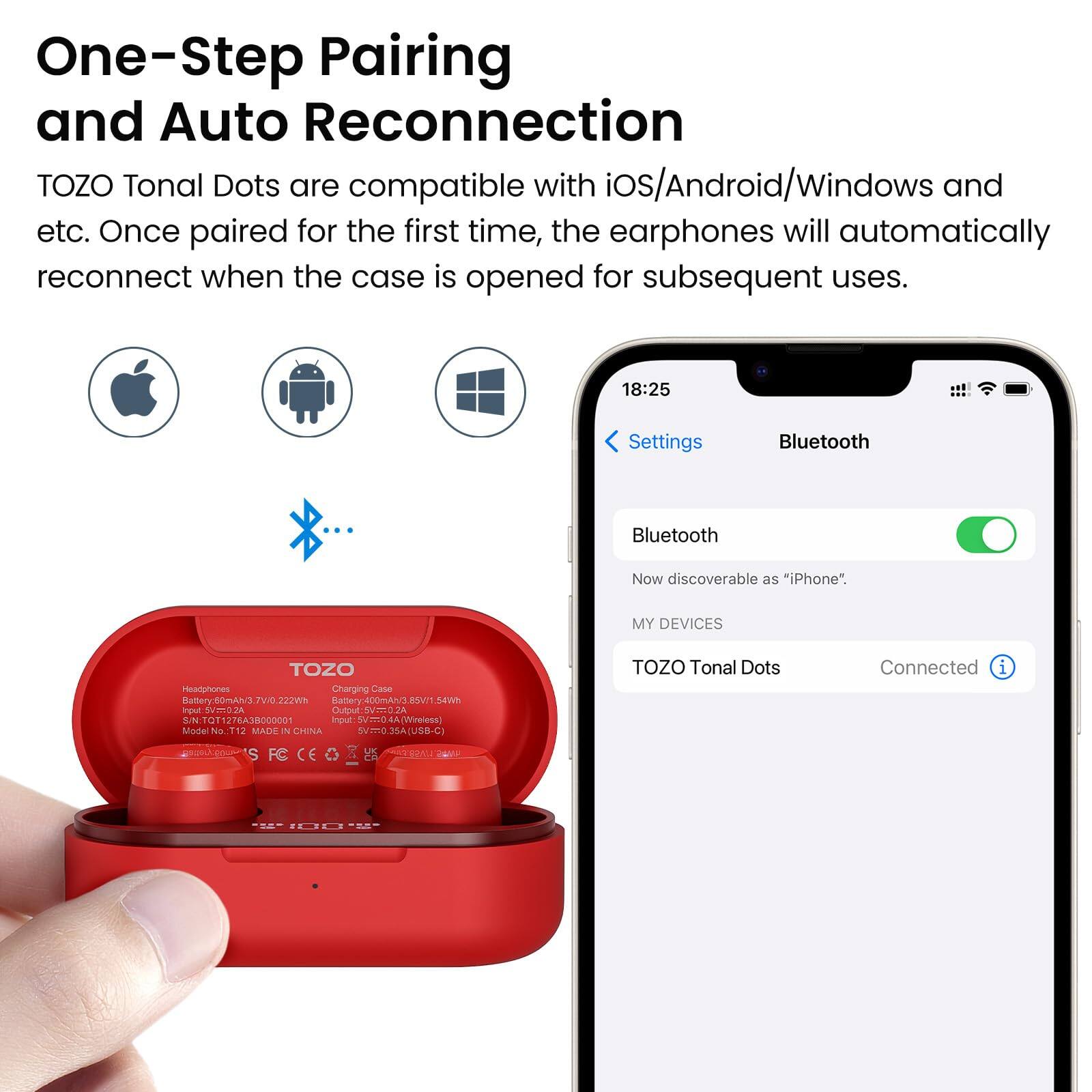 One-Step Pairing and Auto Reconnection
TOZO Tonal Dots are compatible with iOS/Android/Windows and etc. Once paired for the first time, the earphones will automatically reconnect when the case is opened for subsequent uses.

18:25
Settings
Bluetooth
Bluetooth
Now discoverable as "iPhone".
MY DEVICES
TOZO Tonal Dots
Connected

Charging Case
Input: 5V/0.2A
Output: 5V/2.4A
Wireless
Input: 5V/0.2A
Output: 2.4A
S/N: TYQ173A8000001
MADE IN CHINA
m JOA [USB CI
TOZO Tonal Dots
5 S FC
UK