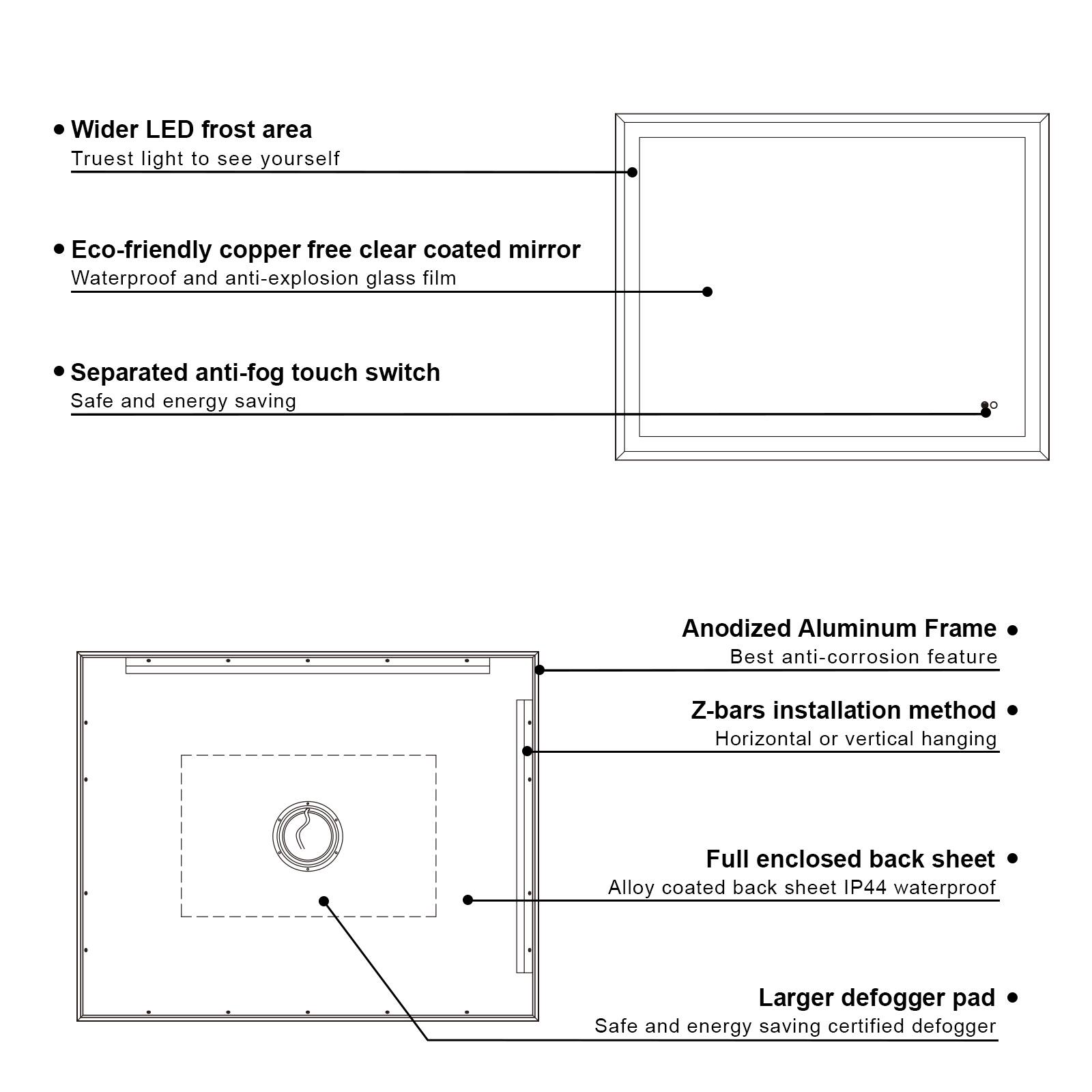 - Wider LED frost area
  - Truest light to see yourself

- Eco-friendly copper free clear coated mirror
  - Waterproof and anti-explosion glass film

- Separated anti-fog touch switch
  - Safe and energy saving

- Anodized Aluminum Frame
  - Best anti-corrosion feature

- Z-bars installation method
  - Horizontal or vertical hanging

- Full enclosed back sheet
  - Alloy coated back sheet IP44 waterproof

- Larger defogger pad
  - Safe and energy saving certified defogger