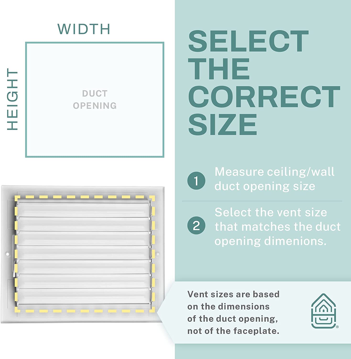 HEIGHT WIDTH DUCT OPENING

SELECT THE CORRECT SIZE

1. Measure ceiling/wall duct opening size
2. Select the vent size that matches the duct opening dimensions.

Vent sizes are based on the dimensions of the duct opening, not of the faceplate.
