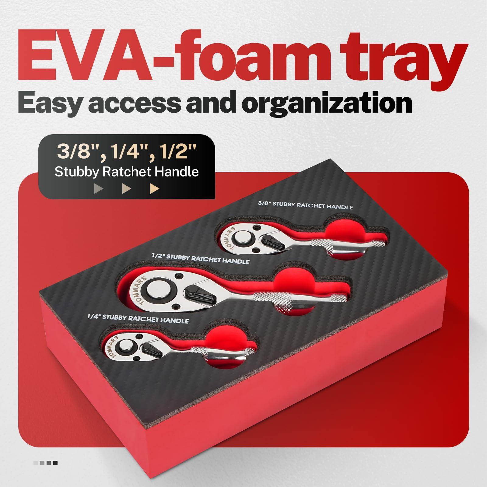 EVA-foam tray  
Easy access and organization  

3/8", 1/4", 1/2"  
Stubby Ratchet Handle  

3/8" STUBBY RATCHET HANDLE  
1/2" STUBBY RATCHET HANDLE  
1/4" STUBBY RATCHET HANDLE