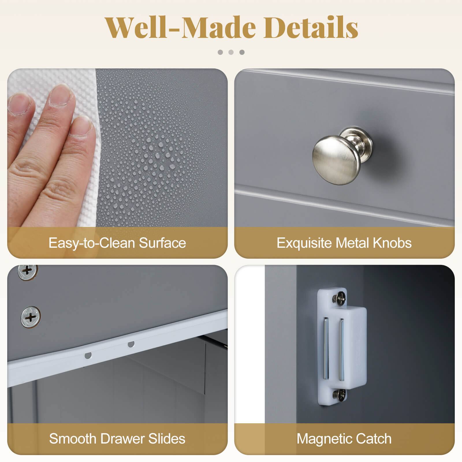 Well-Made Details

Easy-to-Clean Surface
Exquisite Metal Knobs
Smooth Drawer Slides
Magnetic Catch