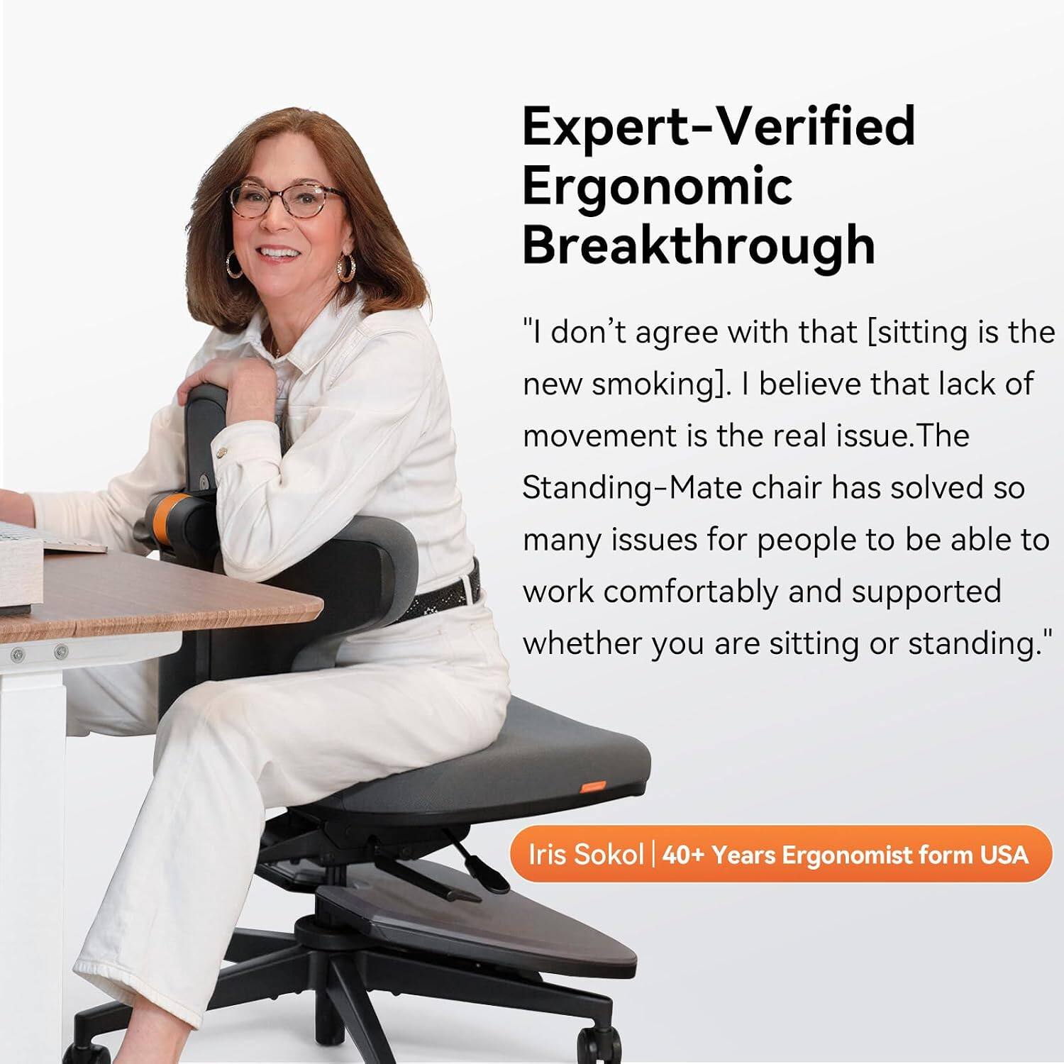 Expert-Verified Ergonomic Breakthrough

"I don't agree with that [sitting is the new smoking]. I believe that lack of movement is the real issue. The Standing-Mate chair has solved so many issues for people to be able to work comfortably and supported whether you are sitting or standing."

Iris Sokol | 40+ Years Ergonomist from USA