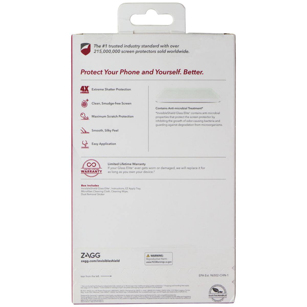 The #1 trusted industry standard with over 215,000,000 screen protectors sold worldwide. Protect Your Phone and Yourself. Better. 4X Extreme Shatter Protection - Clean Smudge-free Screen Maximum Scratch Protection 1 Smooth Silky Feel Contains Anti-microbial Treatment "InvisibleShield Glass Elite" contains anti-microbial properties that protect the screen protector by inhibiting the growth of odor-causing bacteria and guarding against degradation from microorganisms 4 Easy Application 80 Limited Lifetime Warranty - If your Glass Elite ever gets worn or damaged, we will replace it for you as long as you own your device. Includes InvisibleShield Glass Elite, Instructions, EZ Apply Tray, Spray Microfiber Cleaning Cloth, Cleaning Wipes, Dust Removal Sticker. ZAGG zagg.com/invisibleshield WARNING: Reproductive Harm www.P65Warnings.ca.gov EPA Est 96502-CHN-1 SUSTAINABLE