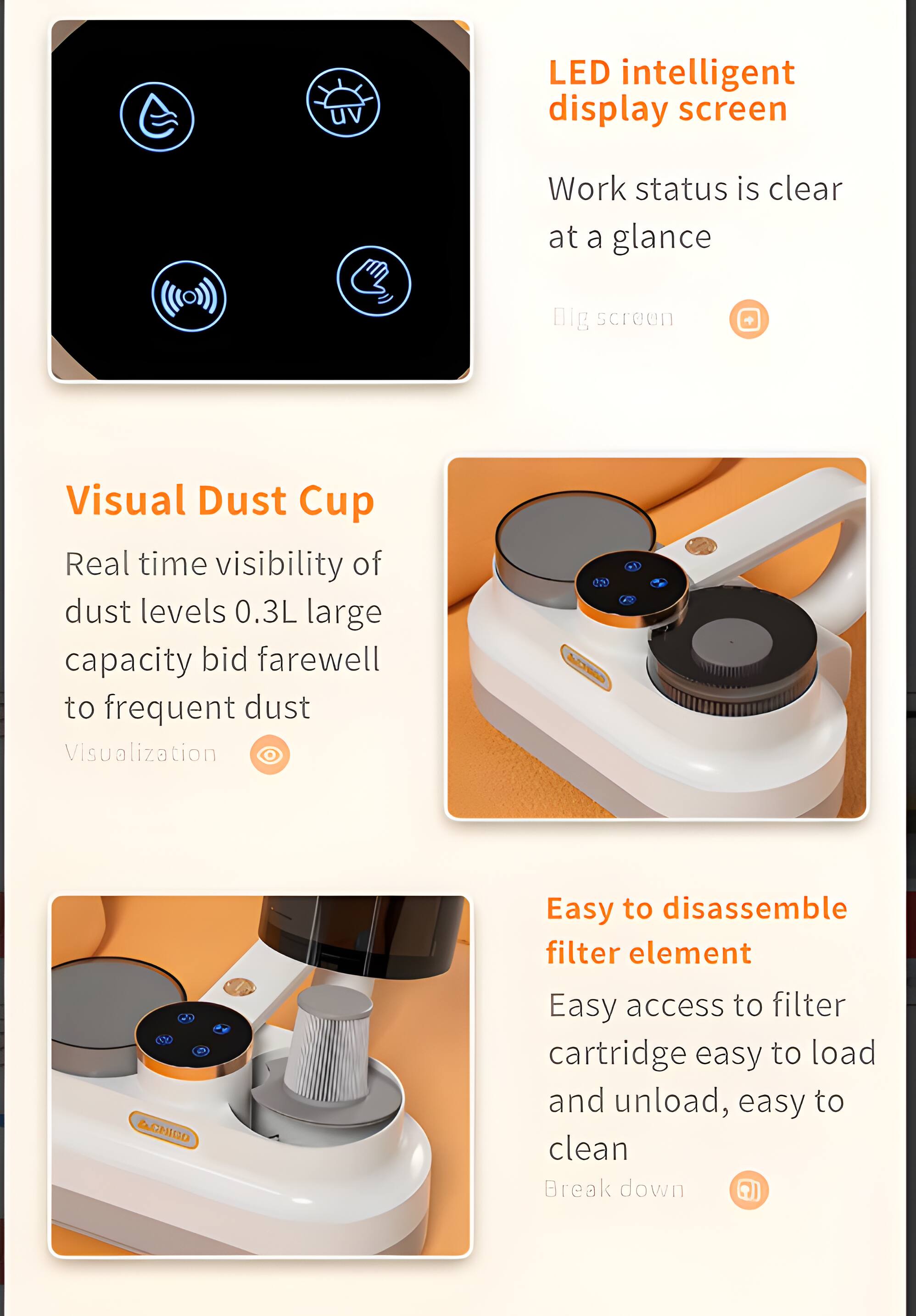 LED intelligent display screen  
Work status is clear at a glance  

Visual Dust Cup  
Real time visibility of dust levels 0.3L large capacity bid farewell to frequent dust  

Easy to disassemble filter element  
Easy access to filter cartridge easy to load and unload, easy to clean
