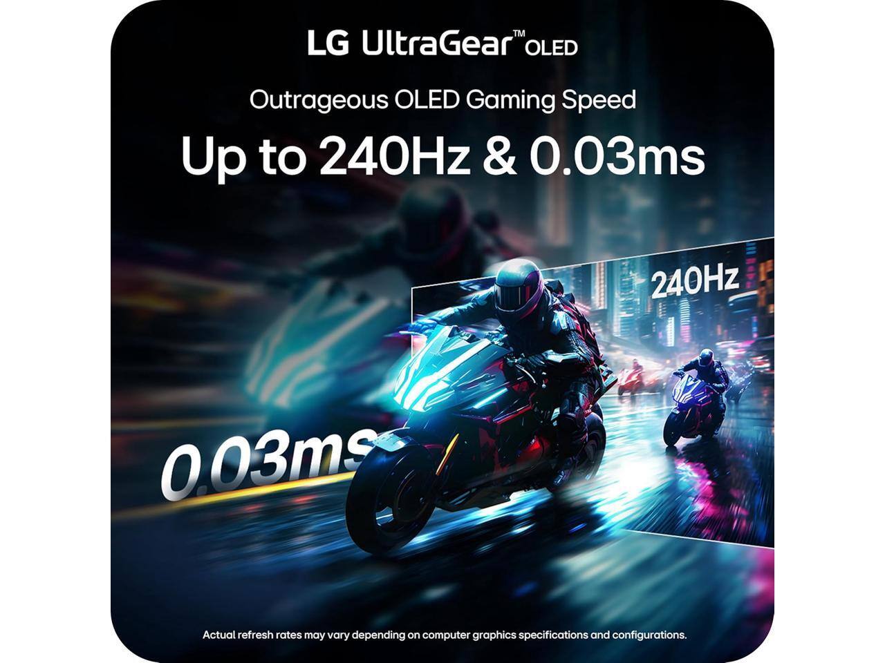 LG UltraGear™ OLED  
Outrageous OLED Gaming Speed  
Up to 240Hz & 0.03ms  

Actual refresh rates may vary depending on computer graphics specifications and configurations.